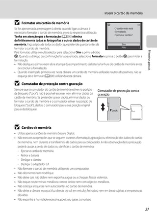 Inserir o cartão de memória

B     Formatar um cartão de memória
Se for apresentada a mensagem à direita quando ligar a câmara, é                  O cartão não está
necessário formatar o cartão de memória antes da respectiva utilização.           formatado.
                                                                                  Formatar cartão?
Tenha em atenção que a formatação (A200) elimina
definitivamente todas as fotografias e outros dados do cartão de
memória. Faça cópias de todos os dados que pretende guardar antes de                     Sim
formatar o cartão de memória.                                                            Não




                                                                                                                 Primeiros passos
Para formatar, utilize o multisselector para seleccionar Sim e prima o botão
k. Quando o diálogo de confirmação for apresentado, seleccione Formatar e prima o botão k para iniciar a
formatação.
• Não desligue a câmara nem abra a tampa do compartimento da bateria/ranhura do cartão de memória antes
   de concluir a formatação.
• Quando inserir pela primeira vez nesta câmara um cartão de memória utilizado noutros dispositivos, não se
   esqueça de o formatar (A200) utilizando esta câmara.

B     Comutador de protecção contra gravação
Sempre que o comutador do cartão de memória estiver na posição         Comutador de protecção contra
de bloqueio ("Lock"), não é possível escrever nem eliminar dados do    gravação
cartão de memória. Se pretender gravar dados, eliminar dados ou
formatar o cartão de memória e o comutador estiver na posição de
bloqueio ("Lock"), deslize o comutador para a sua posição original
para o desbloquear.




B     Cartões de memória
• Utilize apenas cartões de memória Secure Digital.
• Não execute as operações que se seguem durante a formatação, gravação ou eliminação dos dados do cartão
  de memória, nem durante a transferência de dados para o computador. A não observação desta precaução
  poderá causar a perda de dados ou danificar o cartão de memória:
  - Ejectar o cartão de memória
  - Retirar a bateria
  - Desligar a câmara
  - Desligar o adaptador CA
• Não formate o cartão de memória utilizando um computador.
• Não desmonte nem modifique.
• Não deixe cair, não dobre nem exponha a água ou a choques físicos violentos.
• Não toque nos terminais metálicos com os dedos nem com objectos metálicos.
• Não coloque etiquetas nem autocolantes no cartão de memória.
• Não deixe a câmara exposta à luz directa do sol, em veículos fechados, nem em áreas sujeitas a temperaturas
  elevadas.
• Não exponha a humidade excessiva, poeira ou gases corrosivos.


                                                                                                                27
 