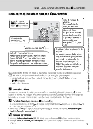 Passo 1 Ligar a câmara e seleccionar o modo A (Automático)

Indicadores apresentados no modo A (Automático)
                                                                              Ícone de redução da
   Modo de disparo                                                            vibração
   A é apresentado no                                                         Reduz os efeitos de
   modo A (automático).                                                       vibração da câmara.
                                                                              Opções de filme
                                                                              Só quando for inserido
                                                                              um cartão de memória
   Velocidade do                                                              é que o tipo de filme é




                                                                                                               Informações básicas sobre fotografia e reprodução: Modo A (Automático)
                                              1/250     F5.6       32         apresentado para
   obturador (A70)
                                                                              filmagem (A157, 164,
                                                                              165).
                       Valor de abertura (A70)
                                                                   Qualidade de imagem/tamanho de
                                                                   imagem
  Indicador de memória interna                                     São apresentados os dados actuais
  As fotografias são gravadas na memória interna                   de qualidade de imagem (razão de
  (aprox. 102 MB). Quando o cartão de memória                      compressão) e de tamanho de
  estiver inserido, C não será apresentado e as                    imagem. As predefinições são
  fotografias serão gravadas no cartão de memória.                 W (Normal) em qualidade de
                                                                   imagem e G (4000×3000) em
                                                                   tamanho de imagem.
Quando o monitor desligar em modo de espera para economizar energia (a luz de activação pisca)
(A199), ligue novamente o monitor utilizando uma das operações que se seguem.
 - Prima o botão de alimentação, o botão de disparo do obturador, o botão c ou o botão
   b(e filmagem).
 - Rode o disco de modos.

C     Nota sobre o Flash
Sempre que o flash estiver fechado, o flash estará definido como desligado e será apresentado W na parte
superior do monitor. Nas situações em que for necessário utilizar o flash, como por exemplo em locais pouco
iluminados ou em que o motivo esteja em contraluz, não se esqueça de abrir o flash (A37).

C     Funções disponíveis no modo A (automático)
• É possível ajustar o modo de flash (A36) e aplicar o auto-temporizador (A39), o modo de focagem (A40)
  e a compensação de exposição (A43).
• Prima o botão d para especificar as definições das opções do menu de disparo Qualidade imagem
  (A83) e Tamanho imagem (A84).

D     Redução da vibração
• Consulte Redução da vibração (A193) no menu de configuração (A185) para mais informações.
• Coloque Redução da vibração em Desligado quando utilizar um tripé para estabilizar a câmara durante o
  disparo.
                                                                                                              29
 