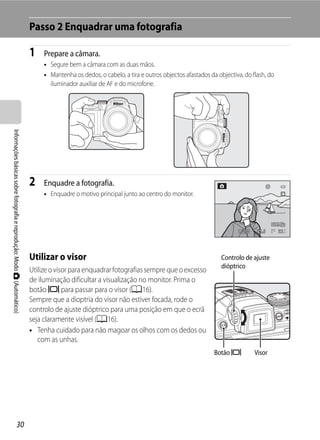 Passo 2 Enquadrar uma fotografia

                                                                         1    Prepare a câmara.
                                                                              • Segure bem a câmara com as duas mãos.
                                                                              • Mantenha os dedos, o cabelo, a tira e outros objectos afastados da objectiva, do flash, do
                                                                                iluminador auxiliar de AF e do microfone.
Informações básicas sobre fotografia e reprodução: Modo A (Automático)




                                                                         2    Enquadre a fotografia.
                                                                              • Enquadre o motivo principal junto ao centro do monitor.




                                                                                                                                                           1/250    F5.6     32




                                                                         Utilizar o visor                                                           Controlo de ajuste
                                                                                                                                                    dióptrico
                                                                         Utilize o visor para enquadrar fotografias sempre que o excesso
                                                                         de iluminação dificultar a visualização no monitor. Prima o
                                                                         botão x para passar para o visor (A16).
                                                                         Sempre que a dioptria do visor não estiver focada, rode o
                                                                         controlo de ajuste dióptrico para uma posição em que o ecrã
                                                                         seja claramente visível (A16).
                                                                         • Tenha cuidado para não magoar os olhos com os dedos ou
                                                                            com as unhas.
                                                                                                                                                  Botão x          Visor




                                   30
 