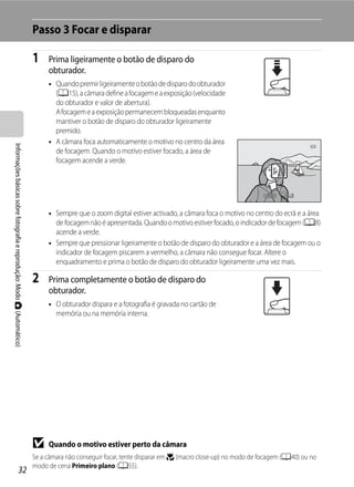 Passo 3 Focar e disparar

                                                                         1    Prima ligeiramente o botão de disparo do
                                                                              obturador.
                                                                              • Quando premir ligeiramente o botão de disparo do obturador
                                                                                (A15), a câmara define a focagem e a exposição (velocidade
                                                                                do obturador e valor de abertura).
                                                                                A focagem e a exposição permanecem bloqueadas enquanto
                                                                                mantiver o botão de disparo do obturador ligeiramente
                                                                                premido.
                                                                              • A câmara foca automaticamente o motivo no centro da área
Informações básicas sobre fotografia e reprodução: Modo A (Automático)




                                                                                de focagem. Quando o motivo estiver focado, a área de
                                                                                focagem acende a verde.



                                                                                                                                                          1/250   F5.6


                                                                              • Sempre que o zoom digital estiver activado, a câmara foca o motivo no centro do ecrã e a área
                                                                                de focagem não é apresentada. Quando o motivo estiver focado, o indicador de focagem (A8)
                                                                                acende a verde.
                                                                              • Sempre que pressionar ligeiramente o botão de disparo do obturador e a área de focagem ou o
                                                                                indicador de focagem piscarem a vermelho, a câmara não consegue focar. Altere o
                                                                                enquadramento e prima o botão de disparo do obturador ligeiramente uma vez mais.

                                                                         2    Prima completamente o botão de disparo do
                                                                              obturador.
                                                                              • O obturador dispara e a fotografia é gravada no cartão de
                                                                                memória ou na memória interna.




                                                                         B    Quando o motivo estiver perto da câmara
                                                                         Se a câmara não conseguir focar, tente disparar em p (macro close-up) no modo de focagem (A40) ou no
                                                                         modo de cena Primeiro plano (A55).
                                   32
 