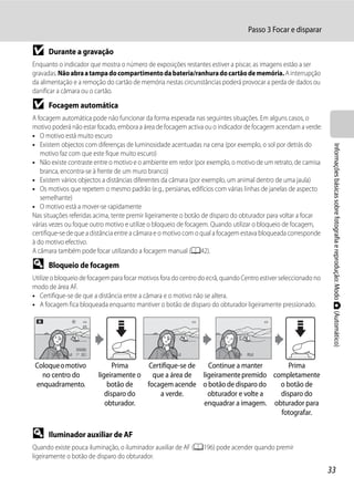 Passo 3 Focar e disparar

B     Durante a gravação
Enquanto o indicador que mostra o número de exposições restantes estiver a piscar, as imagens estão a ser
gravadas. Não abra a tampa do compartimento da bateria/ranhura do cartão de memória. A interrupção
da alimentação e a remoção do cartão de memória nestas circunstâncias poderá provocar a perda de dados ou
danificar a câmara ou o cartão.

B     Focagem automática
A focagem automática pode não funcionar da forma esperada nas seguintes situações. Em alguns casos, o
motivo poderá não estar focado, embora a área de focagem activa ou o indicador de focagem acendam a verde:
• O motivo está muito escuro
• Existem objectos com diferenças de luminosidade acentuadas na cena (por exemplo, o sol por detrás do




                                                                                                                  Informações básicas sobre fotografia e reprodução: Modo A (Automático)
   motivo faz com que este fique muito escuro)
• Não existe contraste entre o motivo e o ambiente em redor (por exemplo, o motivo de um retrato, de camisa
   branca, encontra-se à frente de um muro branco)
• Existem vários objectos a distâncias diferentes da câmara (por exemplo, um animal dentro de uma jaula)
• Os motivos que repetem o mesmo padrão (e.g., persianas, edifícios com várias linhas de janelas de aspecto
   semelhante)
• O motivo está a mover-se rapidamente
Nas situações referidas acima, tente premir ligeiramente o botão de disparo do obturador para voltar a focar
várias vezes ou foque outro motivo e utilize o bloqueio de focagem. Quando utilizar o bloqueio de focagem,
certifique-se de que a distância entre a câmara e o motivo com o qual a focagem estava bloqueada corresponde
à do motivo efectivo.
A câmara também pode focar utilizando a focagem manual (A42).

D     Bloqueio de focagem
Utilize o bloqueio de focagem para focar motivos fora do centro do ecrã, quando Centro estiver seleccionado no
modo de área AF.
• Certifique-se de que a distância entre a câmara e o motivo não se altera.
• A focagem fica bloqueada enquanto mantiver o botão de disparo do obturador ligeiramente pressionado.




       1/250   F5.6   32                         1/250   F5.6               1/250   F5.6


 Coloque o motivo                Prima    Certifique-se de   Continue a manter       Prima
   no centro do            ligeiramente o que a área de    ligeiramente premido completamente
 enquadramento.                botão de   focagem acende o botão de disparo do    o botão de
                              disparo do      a verde.       obturador e volte a  disparo do
                              obturador.                   enquadrar a imagem. obturador para
                                                                                  fotografar.

D     Iluminador auxiliar de AF
Quando existe pouca iluminação, o iluminador auxiliar de AF (A196) pode acender quando premir
ligeiramente o botão de disparo do obturador.
                                                                                                                 33
 
