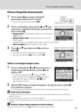Passo 4 Visualizar e eliminar fotografias

Eliminar fotografias desnecessárias
1    Prima o botão l para apagar a fotografia
     apresentada actualmente no monitor.
     • Para sair sem eliminar, prima o botão d.

2    Prima o multisselector para selector H ou I para
     seleccionar o método de eliminação que pretende e                                   Apagar
     prima o botão k.




                                                                                                              Informações básicas sobre fotografia e reprodução: Modo A (Automático)
     • Imagem actual: Só é eliminada a imagem ou a memória de voz
       (A143) actual.                                                            Imagem actual
                                                                             Apagar imagens selecc.
     • Apagar imagens selecc.: É possível seleccionar e eliminar                Todas as imagens
       várias imagens.
       Consulte "Utilizar o ecrã Apagar imagens selecc." para mais informações.
     • Todas as imagens: Todas as imagens são eliminadas.

3    Prima H ou I para seleccionar Sim e prima o
     botão k.                                                                      Apagar 1 imagem?
     • As imagens eliminadas não podem ser recuperadas.
     • Para cancelar, seleccione Não e prima o botão k.
                                                                                          Sim
                                                                                          Não

Utilizar o ecrã Apagar imagens selecc.

1    Prima o multisselector J ou K para seleccionar a                        Apagar imagens selecc.
     imagem que pretende eliminar e prima H para
     adicionar y.
     • Para anular a selecção, prima I para remover y.
     • Rode o controlo de zoom (A4) para g (i) para voltar à
       reprodução de imagem completa ou f (h) para
                                                                                 Atrás            ON/OFF
       apresentar as miniaturas.

2    Adicione y a todas as imagens desejadas e, de seguida, prima o botão k
     para confirmar a selecção.
     • É apresentado um diálogo de confirmação. Siga as instruções apresentadas no monitor.
B    Notas sobre a eliminação
• As imagens eliminadas não podem ser repostas. Transfira as fotografias importantes para um computador
  antes de as eliminar.
• As imagens protegidas não podem ser eliminadas (A139).
• Eliminar as imagens captadas utilizando a função de disparo contínuo ➝ "Eliminar imagens numa sequência"
  (A114)
C    Eliminar a última imagem captada em modo de disparo
No modo de disparo, prima o botão l para eliminar a última imagem captada.
                                                                                                             35
 