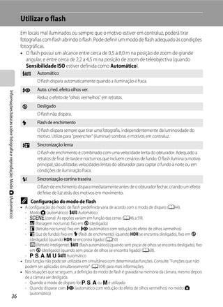 Utilizar o flash
                                                                         Em locais mal iluminados ou sempre que o motivo estiver em contraluz, poderá tirar
                                                                         fotografias com flash abrindo o flash. Pode definir um modo de flash adequado às condições
                                                                         fotográficas.
                                                                         • O flash possui um alcance entre cerca de 0,5 a 8,0 m na posição de zoom de grande
                                                                            angular, e entre cerca de 2,2 a 4,5 m na posição de zoom de teleobjectiva (quando
                                                                            Sensibilidade ISO estiver definida como Automático).
                                                                          U       Automático
                                                                                  O flash dispara automaticamente quando a iluminação é fraca.
                                                                          V       Auto. c/red. efeito olhos ver.
Informações básicas sobre fotografia e reprodução: Modo A (Automático)




                                                                                  Reduz o efeito de "olhos vermelhos" em retratos.
                                                                          W       Desligado
                                                                                  O flash não dispara.
                                                                          X       Flash de enchimento
                                                                                  O flash dispara sempre que tirar uma fotografia, independentemente da luminosidade do
                                                                                  motivo. Utilize para "preencher" (iluminar) sombras e motivos em contraluz.
                                                                          Y       Sincronização lenta
                                                                                  O flash de enchimento é combinado com uma velocidade lenta do obturador. Adequado a
                                                                                  retratos de final de tarde e nocturnos que incluem cenários de fundo. O flash ilumina o motivo
                                                                                  principal; são utilizadas velocidades lentas do obturador para captar o fundo à noite ou em
                                                                                  condições de iluminação fraca.
                                                                          Z       Sincronização cortina traseira
                                                                                  O flash de enchimento dispara imediatamente antes de o obturador fechar, criando um efeito
                                                                                  de feixe de luz atrás dos motivos em movimento.
                                                                         C    Configuração do modo de flash
                                                                         • A configuração do modo de flash predefinida varia de acordo com o modo de disparo (A44).
                                                                           - Modo A (automático): U Automático
                                                                           - y (cena): As opções variam em função das cenas (A46 a 59).
                                                                           - j (Paisagem nocturna): fixo em W (desligado)
                                                                           - e (Retrato nocturno): fixo em V (automático com redução do efeito de olhos vermelhos)
                                                                           - o (Luz de fundo): fixo em X (flash de enchimento) (quando HDR se encontra desligado), fixo em W
                                                                              (desligado) (quando HDR se encontra ligado) (A50)
                                                                           - F (Retrato inteligente): U (flash automático) (quando sem piscar de olhos se encontra desligado), fixo
                                                                              em W (desligado) (quando sem piscar de olhos se encontra ligado) (A68).
                                                                           - j, k, l, m, M: U Automático
                                                                         • Esta função não pode ser utilizada em simultâneo com determinadas funções. Consulte "Funções que não
                                                                           podem ser aplicadas simultaneamente" (A104) para mais informações.
                                                                         • Nas situações que se seguem, a definição do modo de flash é gravada na memória da câmara, mesmo depois
                                                                           de a câmara ser desligada.
                                                                           - Quando o modo de disparo for j, k, l ou m é utilizado
                                                                           - Quando disparar com V (automático com redução do efeito de olhos vermelhos) no modo A
                                                                              (automático)
                                   36
 