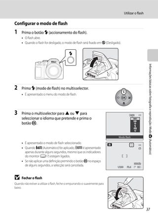 Utilizar o flash

Configurar o modo de flash
1     Prima o botão m (accionamento do flash).
      • O flash abre.
      • Quando o flash for desligado, o modo de flash será fixado em W (Desligado).




                                                                                                            Informações básicas sobre fotografia e reprodução: Modo A (Automático)
2     Prima m (modo de flash) no multisselector.
      • É apresentado o menu do modo de flash.




3     Prima o multisselector para H ou I para
      seleccionar o idioma que pretende e prima o
      botão k.


                                                                                 Modo flash

      • É apresentado o modo de flash seleccionado.
      • Quando U (Automático) for aplicado, D é apresentado
        apenas durante alguns segundos, mesmo que os indicadores
        do monitor (A17) estejam ligados.
      • Se não aplicar uma definição premindo o botão k no espaço
        de alguns segundos, a selecção será cancelada.                          1/250     F5.6    32



B     Fechar o flash
Quando não estiver a utilizar o flash, feche-o empurrando-o suavemente para
baixo.




                                                                                                           37
 