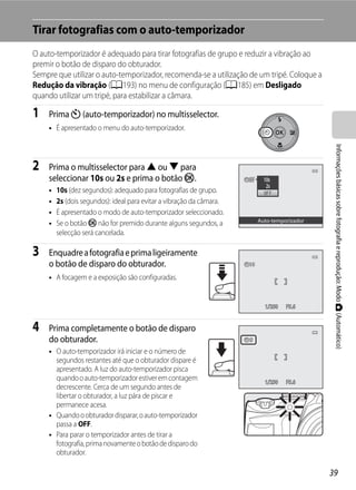 Tirar fotografias com o auto-temporizador
O auto-temporizador é adequado para tirar fotografias de grupo e reduzir a vibração ao
premir o botão de disparo do obturador.
Sempre que utilizar o auto-temporizador, recomenda-se a utilização de um tripé. Coloque a
Redução da vibração (A193) no menu de configuração (A185) em Desligado
quando utilizar um tripé, para estabilizar a câmara.

1    Prima n (auto-temporizador) no multisselector.
     • É apresentado o menu do auto-temporizador.




                                                                                                Informações básicas sobre fotografia e reprodução: Modo A (Automático)
2    Prima o multisselector para H ou I para
     seleccionar 10s ou 2s e prima o botão k.
     •   10s (dez segundos): adequado para fotografias de grupo.
     •   2s (dois segundos): ideal para evitar a vibração da câmara.
     •   É apresentado o modo de auto-temporizador seleccionado.
                                                                           Auto-temporizador
     •   Se o botão k não for premido durante alguns segundos, a
         selecção será cancelada.

3    Enquadre a fotografia e prima ligeiramente
     o botão de disparo do obturador.
     • A focagem e a exposição são configuradas.


                                                                             1/250   F5.6


4    Prima completamente o botão de disparo
     do obturador.                                                     9

     • O auto-temporizador irá iniciar e o número de
       segundos restantes até que o obturador dispare é
       apresentado. A luz do auto-temporizador pisca
       quando o auto-temporizador estiver em contagem                        1/250   F5.6
       decrescente. Cerca de um segundo antes de
       libertar o obturador, a luz pára de piscar e
       permanece acesa.
     • Quando o obturador disparar, o auto-temporizador
       passa a OFF.
     • Para parar o temporizador antes de tirar a
       fotografia, prima novamente o botão de disparo do
       obturador.

                                                                                               39
 