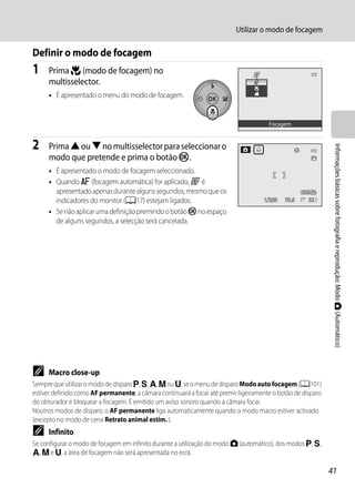 Utilizar o modo de focagem

Definir o modo de focagem
1     Prima p (modo de focagem) no
      multisselector.
      • É apresentado o menu do modo de focagem.


                                                                                       Focagem



2     Prima H ou I no multisselector para seleccionar o




                                                                                                               Informações básicas sobre fotografia e reprodução: Modo A (Automático)
      modo que pretende e prima o botão k.
      • É apresentado o modo de focagem seleccionado.
      • Quando A (focagem automática) for aplicado, P é
        apresentado apenas durante alguns segundos, mesmo que os
        indicadores do monitor (A17) estejam ligados.                                1/250   F5.6     32

      • Se não aplicar uma definição premindo o botão k no espaço
        de alguns segundos, a selecção será cancelada.




C     Macro close-up
Sempre que utilizar o modo de disparo j, k, l, m ou M, se o menu de disparo Modo auto focagem (A101)
estiver definido como AF permanente, a câmara continuará a focar até premir ligeiramente o botão de disparo
do obturador e bloquear a focagem. É emitido um aviso sonoro quando a câmara focar.
Noutros modos de disparo, o AF permanente liga automaticamente quando o modo macro estiver activado
(excepto no modo de cena Retrato animal estim. ).
C     Infinito
Se configurar o modo de focagem em infinito durante a utilização do modo A (automático), dos modos j, k,
l, m e M, a área de focagem não será apresentada no ecrã.

                                                                                                              41
 