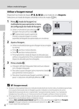 Utilizar o modo de focagem

                                                                         Utilizar a focagem manual
                                                                         Disponível nos modos de disparo j, k, l, m, M ou no modo de cena Desporto.
                                                                         Seleccione um modo de disparo utilizando o disco de modos (A44).

                                                                         1     Prima p (modo de focagem) no
                                                                               multisselector para apresentar o menu
                                                                               de configuração do modo de focagem.
                                                                               • Utilize o multisselector para seleccionar E
                                                                                 (focagem manual) e prima o botão k.
Informações básicas sobre fotografia e reprodução: Modo A (Automático)




                                                                               • W é apresentado na parte superior do                                             Focagem

                                                                                 monitor e a área de imagem e o centro
                                                                                 expandido da fotografia são apresentados em simultâneo.

                                                                         2     Ajuste a focagem.
                                                                               • Utilize o multisselector para ajustar a focagem ao ver a imagem
                                                                                 no monitor.
                                                                               • Prima H para focar motivos distantes.
                                                                               • Prima I para focar motivos próximos.
                                                                               • Prima ligeiramente o botão de disparo do obturador para                        1/250   F5.6

                                                                                 verificar o enquadramento. Prima completamente o botão de
                                                                                 disparo do obturador para tirar a fotografia.

                                                                         3     Prima o botão k.
                                                                               • A focagem definida é bloqueada. Pode continuar a disparar
                                                                                 com a focagem bloqueada.
                                                                               • Para voltar a ajustar a focagem, prima novamente o botão k
                                                                                 para apresentar o ecrã no passo 2.
                                                                               • Para alterar novamente para focagem automática, volte ao                       1/125   F5.6   1342

                                                                                 passo 1 e seleccione uma definição diferente de E.



                                                                         C     E (Focagem manual)
                                                                         • No passo 2, a figura apresentada com o indicador do lado direito do monitor indica uma distância aproximada
                                                                           (m) na qual o motivo pode estar em focagem quando o indicador se encontra próximo do centro.
                                                                           Dependendo da posição de zoom, é apresentado 1 (posição de grande angular), 3 ou 5 (posição de
                                                                           teleobjectiva). Para verificar se um motivo se encontra em focagem, verifique o motivo no monitor.
                                                                         • Prima ligeiramente o botão de disparo do obturador para pré-visualizar uma profundidade de campo
                                                                           aproximada (a área focada por detrás e à frente do motivo).
                                                                         • Coloque Atri. controlo zoom lateral (A198) no menu de configuração (A185) em Focagem
                                                                           manual em focagem utilizando o controlo de zoom lateral em vez H ou I no passo 2.
                                                                         • O zoom digital não está disponível.
                                   42
 