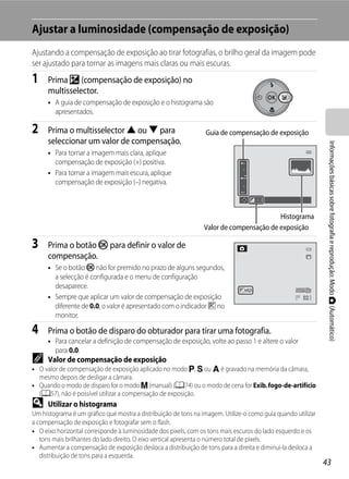Ajustar a luminosidade (compensação de exposição)
Ajustando a compensação de exposição ao tirar fotografias, o brilho geral da imagem pode
ser ajustado para tornar as imagens mais claras ou mais escuras.
1     Prima o (compensação de exposição) no
      multisselector.
      • A guia de compensação de exposição e o histograma são
        apresentados.

2     Prima o multisselector H ou I para                         Guia de compensação de exposição
      seleccionar um valor de compensação.




                                                                                                               Informações básicas sobre fotografia e reprodução: Modo A (Automático)
      • Para tornar a imagem mais clara, aplique
        compensação de exposição (+) positiva.
      • Para tornar a imagem mais escura, aplique
        compensação de exposição (–) negativa.

                                                                                       +0.3


                                                                                        Histograma
                                                                Valor de compensação de exposição

3     Prima o botão k para definir o valor de
      compensação.
      • Se o botão k não for premido no prazo de alguns segundos,
        a selecção é configurada e o menu de configuração
        desaparece.                                                             +0.3
      • Sempre que aplicar um valor de compensação de exposição                                       32
        diferente de 0.0, o valor é apresentado com o indicador H no
        monitor.

4     Prima o botão de disparo do obturador para tirar uma fotografia.
      • Para cancelar a definição de compensação de exposição, volte ao passo 1 e altere o valor
        para 0.0.
C     Valor de compensação de exposição
• O valor de compensação de exposição aplicado no modo j, k ou l é gravado na memória da câmara,
  mesmo depois de desligar a câmara.
• Quando o modo de disparo for o modo m (manual) (A74) ou o modo de cena for Exib. fogo-de-artifício
  (A57), não é possível utilizar a compensação de exposição.
D     Utilizar o histograma
Um histograma é um gráfico que mostra a distribuição de tons na imagem. Utilize-o como guia quando utilizar
a compensação de exposição e fotografar sem o flash.
• O eixo horizontal corresponde à luminosidade dos pixels, com os tons mais escuros do lado esquerdo e os
   tons mais brilhantes do lado direito. O eixo vertical apresenta o número total de pixels.
• Aumentar a compensação de exposição desloca a distribuição de tons para a direita e diminui-la desloca a
   distribuição de tons para a esquerda.
                                                                                                              43
 