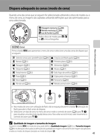 Disparo adequado às cenas (modo de cena)
Quando uma das cenas que se seguem for seleccionada utilizando o disco de modos ou o
menu de cena, as imagens são captadas utilizando definições que são optimizadas para a
cena seleccionada.

                                      j Paisagem nocturna (A48)
                                      e Retrato nocturno (A49)
                                      R Luz de fundo (A50)
                                      Rode o disco de modos para j, e
                                      ou R e tire as fotografias.


   y (Cena)




                                                                                                              Mais informações sobre o disparo
   Prima o botão d para apresentar o menu de cena e seleccione uma das cenas de disparo que
   se seguem.

    x Selector cenas auto. (predefinição) (A46) i Crepúsculo/Madrugada (A54)
    b Retrato (A51)                                   k Primeiro plano (A55)
    c Paisagem (A51)                                  u Alimentos (A56)
    d Desporto (A52)                                  l Museu (A57)
    f Festa/interior (A52)                            m Exib. fogo-de-artifício (A57)
    Z Praia (A53)                                     n Cópia preto e branco (A57)
    z Neve (A53)                                      p Panorama (A58)
    h Pôr-do-sol (A53)                                O Retrato animal estim. (A59)

                                                                          Menu de cena
                                                                                Selector cenas auto.
                                                                                Retrato
                                                                                Paisagem
                                                                                Desporto
                                                                                Festa/interior
                                                                                Praia
                                                                                Neve

   • Nos modos de cena com utilização de flash, não se esqueça de premir o botão m (elevação do
     flash) para abrir o flash antes de disparar.
   • Seleccione um tipo de cena no menu de cena e rode o controlo de zoom (A4) para g (j)
     para visualizar uma descrição (ajuda) dessa cena. Para voltar ao ecrã inicial, rode novamente o
     controlo de zoom para g (j).


C    Qualidade de imagem e tamanho de imagem
Se premir o botão d no modo de cena, pode definir a Qualidade imagem (A83) e o Tamanho imagem
(A84). As alterações efectuadas às definições de qualidade de imagem e de tamanho de imagem são aplicáveis
a todos os modos de disparo (excepto ao modo de disparo M).
                                                                                                             45
 