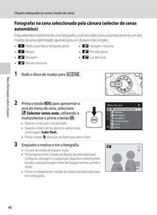Disparo adequado às cenas (modo de cena)

                                   Fotografar na cena seleccionada pela câmara (selector de cenas
                                   automático)
                                   Enquadrando simplesmente uma fotografia, a câmara selecciona automaticamente um dos
                                   modos de cena optimizado sguintes para um disparo mais simples.
                                   • d: Modo automático (fotografia geral)           • g: Paisagem nocturna
                                   • e: Retrato                                      • i: Primeiro plano
                                   • f: Paisagem                                     • j: Luz de fundo
                                   • h: Retrato nocturno


                                   1   Rode o disco de modos para y.
Mais informações sobre o disparo




                                   2   Prima o botão d para apresentar o                                 Menu de cena
                                       ecrã do menu de cena, seleccione                                       Selector cenas auto.
                                       x Selector cenas auto. utilizando o                                    Retrato
                                                                                                              Paisagem
                                       multisselector e prima o botão k.                                      Desporto
                                                                                                              Festa/interior
                                       • Selector cenas auto. está activado.                                  Praia
                                       • Quando o flash não for aberto, é apresentada                         Neve

                                         a mensagem Subir flash..
                                       • Prima o botão m (elevação do flash) para abrir o flash.

                                   3   Enquadre o motivo e tire a fotografia.
                                       • O ícone do modo de disparo muda.
                                       • Prima ligeiramente o botão de disparo do obturador para
                                         configurar a focagem e a exposição. Quando o motivo estiver
                                         focado, a área de focagem (área de focagem activa) acende a
                                         verde.                                                                 1/250   F5.6    1342
                                       • Prima completamente o botão de disparo do obturador para
                                         tirar a fotografia.




                  46
 