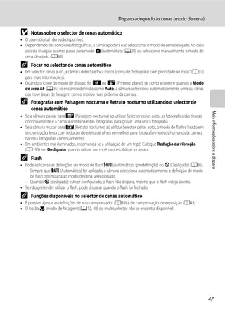 Disparo adequado às cenas (modo de cena)

B     Notas sobre o selector de cenas automático
• O zoom digital não está disponível.
• Dependendo das condições fotográficas, a câmara poderá não seleccionar o modo de cena desejado. No caso
  de esta situação ocorrer, passe para modo A (automático) (A28) ou seleccione manualmente o modo de
  cena desejado (A48).
C     Focar no selector de cenas automático
• Em Selector cenas auto., a câmara detecta e foca rostos (consulte "Fotografar com prioridade ao rosto" (A97)
  para mais informações).
• Quando o ícone do modo de disparo for d ou i (Primeiro plano), tal como acontece quando o Modo
  de área AF (A95) se encontra definido como Auto, a câmara selecciona automaticamente uma ou várias
  das nove áreas de focagem com o motivo mais próximo da câmara.
C     Fotografar com Paisagem nocturna e Retrato nocturno utilizando o selector de
      cenas automático




                                                                                                                  Mais informações sobre o disparo
• Se a câmara passar para g (Paisagem nocturna) ao utilizar Selector cenas auto., as fotografias são tiradas
  continuamente e a câmara combina estas fotografias para gravar uma única fotografia.
• Se a câmara mudar para h (Retrato nocturno) ao utilizar Selector cenas auto., o modo de flash é fixado em
  sincronização lenta com redução do efeito de olhos vermelhos para fotografar motivos humanos (a câmara
  não tira fotografias continuamente).
• Em ambientes mal iluminados, recomenda-se a utilização de um tripé. Coloque Redução da vibração
  (A193) em Desligado quando utilizar um tripé para estabilizar a câmara.
C     Flash
• Pode aplicar-se as definições do modo de flash U (Automático) (predefinição) ou W (Desligado) (A36).
  - Sempre que U (Automático) for aplicado, a câmara selecciona automaticamente a definição de modo
     de flash optimizada ao modo de cena seleccionado.
  - Quando W (desligado) estiver configurado, o flash não dispara, mesmo que o flash esteja aberto.
• Se não pretender utilizar o flash, pode disparar quando o flash for fechado.
C     Funções disponíveis no selector de cenas automático
• É possível ajustar as definições de auto-temporizador (A39) e de compensação de exposição (A43).
• O botão p (modo de focagem) (A12, 40) do multisselector não se encontra disponível.




                                                                                                                 47
 