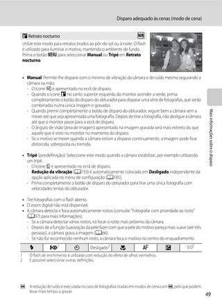 Disparo adequado às cenas (modo de cena)


 e Retrato nocturno                                                 Q
 Utilize este modo para retratos tirados ao pôr-do-sol ou à noite. O flash
 é utilizado para iluminar o motivo, mantendo o ambiente de fundo.
 Prima o botão d para seleccionar Manual ou Tripé em Retrato
 nocturno.


 • Manual: Permite-lhe disparar com o mínimo de vibração da câmara e de ruído mesmo segurando a
   câmara na mão.
   - O ícone Y é apresentado no ecrã de disparo.
   - Quando o ícone e no canto superior esquerdo do monitor acender a verde, prima
     completamente o botão do disparo do obturador para disparar uma série de fotografias, que serão
     combinadas numa única imagem e gravadas.
   - Quando premir completamente o botão de disparo do obturador, segure bem a câmara sem a




                                                                                                           Mais informações sobre o disparo
     mexer até que seja apresentada uma fotografia. Depois de tirar a fotografia, não desligue a câmara
     até que o monitor passe para o ecrã de disparo.
   - O ângulo de visão (área de imagem) apresentado na imagem gravada será mais estreito do que
     aquele que é visto no monitor no momento do disparo.
   - Se o motivo se mexer quando a câmara estiver a disparar continuamente, a imagem pode ficar
     distorcida, sobreposta ou tremida.

 • Tripé (predefinição): Seleccione este modo quando a câmara estabilizar, por exemplo utilizando
   um tripé.
   - O ícone Z é apresentado no ecrã de disparo.
   - Redução da vibração (A193) é automaticamente colocado em Desligado independente da
     opção aplicada no menu de configuração (A185).
   - Prima completamente o botão de disparo do obturador para tirar uma única fotografia com
     velocidades lentas do obturador.

 • Tire fotografias com o flash aberto.
 • O zoom digital não está disponível.
 • A câmara detecta e foca automaticamente rostos (consulte "Fotografar com prioridade ao rosto"
   (A97) para mais informações).
   - Se a câmara detectar vários rostos, irá focar o rosto mais próximo da câmara.
   - Depois de a função Suavização da pele fazer com que a pele do motivo pareça mais suave (até três
      pessoas), a câmara grava a imagem (A66).
   - Se não for reconhecido nenhum rosto, a câmara foca o motivo no centro do enquadramento.
     X           V1            n         Desligado2        p            A          o           0.02
1    O flash de enchimento é utilizado com redução do efeito de olhos vermelhos.
2    É possível seleccionar outras definições.




Q: A redução de ruído é executada no caso de fotografias tiradas em modos de cena com Q, pelo que podem
   levar mais tempo a gravar.
                                                                                                          49
 