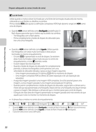 Disparo adequado às cenas (modo de cena)


                                   o Luz de fundo
                                   Utilize quando o motivo estiver iluminado por uma fonte de iluminação situada atrás do mesmo,
                                   colocando as suas feições ou detalhes na sombra.
                                   Prima o botão d para ajustar as definições compósitas HDR (high dynamic range) em HDR como
                                   cena de disparo.

                                   • Quando HDR estiver definido como Desligado (predefinição): O
                                     flash dispara para evitar que o motivo seja ocultado nas sombras.
                                     - Tire fotografias com o flash aberto.
                                     - Prima completamente o botão de disparo do obturador para
                                        tirar uma única fotografia.
Mais informações sobre o disparo




                                   • Quando a HDR estiver definido como Ligado: Utilize quando
                                     tirar fotografias com áreas muito iluminadas e áreas pouco
                                     iluminadas no mesmo enquadramento.
                                     - O ícone P é apresentado no ecrã de disparo. Se existirem
                                         áreas muito iluminadas e áreas muito escuras no centro do
                                         enquadramento, o ícone o acende a verde.
                                     - O zoom digital não está disponível.
                                     - Quando o botão de disparo do obturador for completamente
                                         premido, a câmara tira fotografias continuamente com uma
                                         velocidade do obturador elevada, e grava as duas imagens seguintes.
                                         - Uma imagem processada por D-Lighting (A149) no momento do disparo
                                         - Uma imagem compósita HDR (os efeitos de sobre-exposição e de sub-exposição são
                                            reduzidos)
                                     - A segunda imagem gravada é uma imagem HDR compósita. Se só for possível gravar uma
                                         imagem, a única imagem gravada é uma imagem processada por D-Lighting.
                                     - Quando premir completamente o botão de disparo do obturador, segure bem a câmara sem a
                                         mexer até que seja apresentada uma fotografia. Depois de tirar uma fotografia, leva algum tempo
                                         a gravar a imagem. Não desligue a câmara até que o monitor passe para o ecrã de disparo.
                                     - O ângulo de visão (área de imagem) apresentado na imagem gravada será mais estreito do que
                                         aquele que é visto no monitor no momento do disparo.

                                   • A câmara foca o motivo no centro do enquadramento.

                                       m         m/W1           n        Desligado2        p             A           o           0.02
                                   1   Quando HDR estiver definido como Desligado, o modo de flash é fixado em X (flash de enchimento).
                                       Quando HDR estiver definido como Ligado, o modo de flash é fixado em W (desligado).
                                   2   É possível seleccionar outras definições.




                  50
 