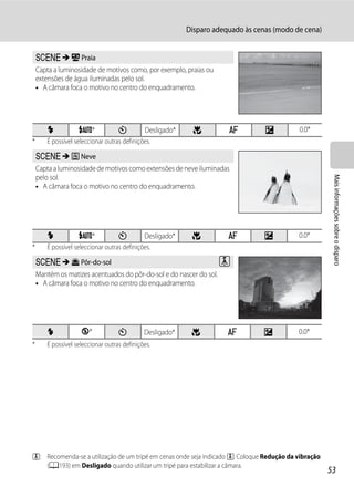 Disparo adequado às cenas (modo de cena)


    y M Z Praia
    Capta a luminosidade de motivos como, por exemplo, praias ou
    extensões de água iluminadas pelo sol.
    • A câmara foca o motivo no centro do enquadramento.




        X          U*              n         Desligado*     p         A          o         0.0*
*      É possível seleccionar outras definições.

    y M z Neve
    Capta a luminosidade de motivos como extensões de neve iluminadas




                                                                                                       Mais informações sobre o disparo
    pelo sol.
    • A câmara foca o motivo no centro do enquadramento.




        X          U*              n         Desligado*    p          A          o         0.0*
*      É possível seleccionar outras definições.

    y M h Pôr-do-sol                                                 O
    Mantém os matizes acentuados do pôr-do-sol e do nascer do sol.
    • A câmara foca o motivo no centro do enquadramento.




        X           W*             n         Desligado*    p          A          o         0.0*
*      É possível seleccionar outras definições.




O: Recomenda-se a utilização de um tripé em cenas onde seja indicado O. Coloque Redução da vibração
   (A193) em Desligado quando utilizar um tripé para estabilizar a câmara.
                                                                                                      53
 