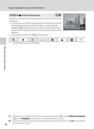 Disparo adequado às cenas (modo de cena)


                                       y M i Crepúsculo/Madrugada                                  OQ
                                       Mantém as cores da ténue luz natural antes do nascer do sol ou após o
                                       pôr-do-sol.
                                       • A câmara foca em infinito. Sempre que premir ligeiramente o botão
                                         de disparo do obturador, a área de focagem ou o indicador de
                                         focagem (A8) acendem sempre a verde. Contudo, uma vez que a
                                         câmara foca em infinito, poderá não conseguir focar motivos muito
                                         próximos.
                                       • O iluminador auxiliar de AF (A196) não acende.

                                           X             W             n         Desligado*   p            B          o           0.0*
                                   *       É possível seleccionar outras definições.
Mais informações sobre o disparo




                                   O: Recomenda-se a utilização de um tripé em cenas onde seja indicado O. Coloque Redução da vibração
                                      (A193) em Desligado quando utilizar um tripé para estabilizar a câmara.
                                   Q: A redução de ruído é executada no caso de fotografias tiradas em modos de cena com Q, pelo que podem
                                      levar mais tempo a gravar.
                  54
 