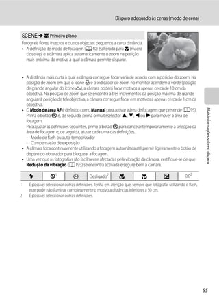 Disparo adequado às cenas (modo de cena)


y M k Primeiro plano
Fotografe flores, insectos e outros objectos pequenos a curta distância.
• A definição de modo de focagem (A40) é alterada para D (macro
  close-up) e a câmara aplica automaticamente o zoom na posição
  mais próxima do motivo à qual a câmara permite disparar.


• A distância mais curta à qual a câmara consegue focar varia de acordo com a posição do zoom. Na
  posição de zoom em que o ícone F e o indicador de zoom no monitor acendem a verde (posição
  de grande angular do ícone K), a câmara poderá focar motivos a apenas cerca de 10 cm da
  objectiva. Na posição de zoom que se encontra a três incrementos da posição máxima de grande
  angular à posição de teleobjectiva, a câmara consegue focar em motivos a apenas cerca de 1 cm da
  objectiva.




                                                                                                                 Mais informações sobre o disparo
• O Modo de área AF é definido como Manual para activar a área de focagem que pretende (A95).
  Prima o botão k e, de seguida, prima o multisselector H, I, J ou K para mover a área de
  focagem.
  Para ajustar as definições seguintes, prima o botão k para cancelar temporariamente a selecção da
  área de focagem e, de seguida, ajuste cada uma das definições.
  - Modo de flash ou auto-temporizador
  - Compensação de exposição
• A câmara foca continuamente utilizando a focagem automática até premir ligeiramente o botão de
  disparo do obturador para bloquear a focagem.
• Uma vez que as fotografias são facilmente afectadas pela vibração da câmara, certifique-se de que
  Redução da vibração (A193) se encontra activada e segure bem a câmara.

    X            W1            n         Desligado2         p             p             o            0.02
1   É possível seleccionar outras definições. Tenha em atenção que, sempre que fotografar utilizando o flash,
    este pode não iluminar completamente o motivo a distâncias inferiores a 50 cm.
2   É possível seleccionar outras definições.




                                                                                                                55
 