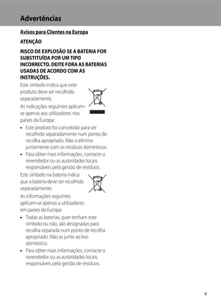 Advertências
Avisos para Clientes na Europa
ATENÇÃO
RISCO DE EXPLOSÃO SE A BATERIA FOR
SUBSTITUÍDA POR UM TIPO
INCORRECTO. DEITE FORA AS BATERIAS
USADAS DE ACORDO COM AS
INSTRUÇÕES.
Este símbolo indica que este
produto deve ser recolhido
separadamente.
As indicações seguintes aplicam-
se apenas aos utilizadores nos
países da Europa:
• Este produto foi concebido para ser
   recolhido separadamente num ponto de
   recolha apropriado. Não o elimine
   juntamente com os resíduos domésticos.
• Para obter mais informações, contacte o
   revendedor ou as autoridades locais
   responsáveis pela gestão de resíduos.
Este símbolo na bateria indica
que a bateria deve ser recolhida
separadamente.
As informações seguintes
aplicam-se apenas a utilizadores
em países da Europa:
• Todas as baterias, quer tenham este
   símbolo ou não, são designadas para
   recolha separada num ponto de recolha
   apropriado. Não as junte ao lixo
   doméstico.
• Para obter mais informações, contacte o
   revendedor ou as autoridades locais
   responsáveis pela gestão de resíduos.




                                            v
 