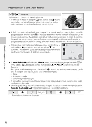 Disparo adequado às cenas (modo de cena)


                                       y M u Alimentos
                                       Utilize este modo quando fotografar alimentos.
                                       • A definição de modo de focagem (A40) é alterada para D (macro
                                          close-up) e a câmara aplica automaticamente o zoom na posição
                                          mais próxima do motivo à qual a câmara permite disparar.


                                       • A distância mais curta à qual a câmara consegue focar varia de acordo com a posição do zoom. Na
                                         posição de zoom em que o ícone F e o indicador de zoom no monitor acendem a verde (posição de
                                         grande angular do ícone K), a câmara poderá focar motivos a apenas cerca de 10 cm cm da objectiva.
                                         Na posição de zoom que se encontra a três incrementos da posição máxima de grande angular à
                                         posição de teleobjectiva, a câmara consegue focar em motivos a apenas cerca de 1 cm da objectiva.
                                       • Pode ajustar a matiz na barra do lado esquerdo do monitor. Prima o
Mais informações sobre o disparo




                                         multisselector H para aumentar a matiz vermelha e I para
                                         aumentar a matiz azul. Os ajustes de matiz são gravados na memória
                                         da câmara, mesmo depois de a câmara ser desligada.

                                                                                                                       1/250   F5.6    1342


                                       • O Modo de área AF é definido como Manual para activar a área de focagem que pretende (A95).
                                         Prima o botão k e, de seguida, prima o multisselector H, I, J ou K para mover a área de
                                         focagem.
                                         Para ajustar as definições seguintes, prima o botão k para cancelar temporariamente a selecção da
                                         área de focagem e, de seguida, ajuste cada uma das definições.
                                         - Matiz
                                         - Auto-temporizador
                                         - Compensação de exposição
                                       • A câmara foca continuamente até que a focagem seja bloqueada, premindo ligeiramente o botão
                                         de disparo do obturador.
                                       • Uma vez que as fotografias são facilmente afectadas pela vibração da câmara, certifique-se de que
                                         Redução da vibração (A193) se encontra activada e segure bem a câmara.

                                           X             W             n         Desligado*   p            p            o             0.0*
                                   *       É possível seleccionar outras definições.




                  56
 
