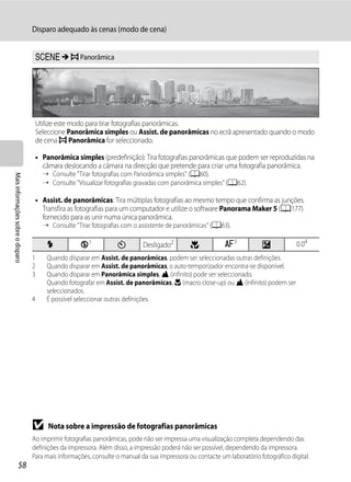 Disparo adequado às cenas (modo de cena)


                                    y M p Panorâmica




                                    Utilize este modo para tirar fotografias panorâmicas.
                                    Seleccione Panorâmica simples ou Assist. de panorâmicas no ecrã apresentado quando o modo
                                    de cena p Panorâmica for seleccionado.

                                    • Panorâmica simples (predefinição): Tira fotografias panorâmicas que podem ser reproduzidas na
                                      câmara deslocando a câmara na direcção que pretende para criar uma fotografia panorâmica.
                                       ➝ Consulte "Tirar fotografias com Panorâmica simples" (A60).
Mais informações sobre o disparo




                                       ➝ Consulte "Visualizar fotografias gravadas com panorâmica simples" (A62).

                                    • Assist. de panorâmicas: Tira múltiplas fotografias ao mesmo tempo que confirma as junções.
                                      Transfira as fotografias para um computador e utilize o software Panorama Maker 5 (A177)
                                      fornecido para as unir numa única panorâmica.
                                       ➝ Consulte "Tirar fotografias com o assistente de panorâmicas" (A63).

                                        X            W1            n         Desligado2        p            A3             o            0.04
                                   1    Quando disparar em Assist. de panorâmicas, podem ser seleccionadas outras definições.
                                   2    Quando disparar em Assist. de panorâmicas, o auto-temporizador encontra-se disponível.
                                   3    Quando disparar em Panorâmica simples, B (infinito) pode ser seleccionado.
                                        Quando fotografar em Assist. de panorâmicas, D (macro close-up) ou B (infinito) podem ser
                                        seleccionados.
                                   4    É possível seleccionar outras definições.




                                   B     Nota sobre a impressão de fotografias panorâmicas
                                   Ao imprimir fotografias panorâmicas, pode não ser impressa uma visualização completa dependendo das
                                   definições da impressora. Além disso, a impressão poderá não ser possível, dependendo da impressora.
                                   Para mais informações, consulte o manual da sua impressora ou contacte um laboratório fotográfico digital.
                  58
 