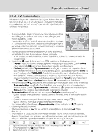 Disparo adequado às cenas (modo de cena)


y M O Retrato animal estim.
Utilize este modo para tirar fotografias de cães ou gatos. A câmara detecta e
foca no rosto de um cão ou de um gato. Quando o motivo estiver na focagem,
o obturador dispara automaticamente (Disparo automático (predefinição)) e a
câmara tira três fotografias.


• Os rostos detectados são apresentados numa margem dupla que indica a
  área de focagem, e quando um rosto estiver na área de focagem, esta
  margem dupla brilha a verde.
  É possível detectar até cinco rostos de animais de estimação em simultâneo.
  Se a câmara detectar vários rostos, a área de focagem da margem dupla é
  apresentada em torno do rosto maior no monitor, e as margens simples são
  apresentadas em torno dos outros rostos.                                                1/250 F5.
                                                                                                  F5.6    1342




                                                                                                                   Mais informações sobre o disparo
• Mesmo que não seja detectado o rosto de nenhum animal de estimação,
  prima o botão de disparo do obturador para disparar o obturador.
  - Se não for detectado nenhum rosto de um animal de estimação, a câmara foca o motivo no centro do
     enquadramento.
• Prima o botão V (modo de disparo contínuo) (A4) para alterar as definições de contínuo.
  - Simples: É tirada uma fotografia sempre que premir o botão de disparo do obturador. Quando Simples
     estiver seleccionado, U é apresentado durante alguns segundos no ecrã de disparo.
  - Contínuo (predefinição): Em Disparo automático (predefinição), a câmara tira três fotografias ao focar no
     rosto detectado (Velocidade de disparo: até cerca de 1,8 fps quando a qualidade de imagem for Normal e o
     tamanho de imagem for F 4000×3000). Quando o disparo automático não for utilizado, a câmara tira cerca
     de 24 fotografias a uma velocidade de cerca de 1,8 imagens por segundo com o botão de disparo do
     obturador completamente premido (quando a qualidade de imagem for Normal e o tamanho de imagem
     for F 4000×3000). Quando Contínuo for seleccionado, V é apresentado no ecrã de disparo.
• Prima o multisselector J (n) para alterar as definições de disparo automático em retrato animal de estimação.
  - Disparo automático (predefinição): Quando a câmara focar no rosto detectado, o obturador dispara
     automaticamente. Quando Disparo automático for seleccionado, d é apresentado no ecrã de disparo.
  - Desligado: Prima o botão de disparo do obturador para disparar o obturador.
• Disparo automático é definido automaticamente como Desligado nas seguintes situações.
  - Quando o disparo contínuo utilizando o disparo automático em retrato animal de estimação for repetido
     5 vezes
  - Quando a câmara retomar a partir do modo de espera para economizar energia (A23)
  - Quando a memória interna ou o cartão de memória estiverem cheios
  Para continuar a fotografar utilizando o Disparo automático, prima o multisselector J (n) e reinicie.
• O zoom digital não está disponível.
• O iluminador auxiliar de AF (A196) não acende. Os sons dos botões e do obturador (A199) são
  desactivados.
• Em alguns casos, os cães ou os gatos podem não ser detectados e outros animais podem ser detectados,
  dependendo da distância entre a câmara e o animal de estimação, de para onde o animal de estimação está
  voltado, da velocidade a que está a mover-se, do brilho e de outras condições de disparo.
     X             W               n             Y1              p              A2              o      0.03
1    É possível seleccionar desligado. Não é possível utilizar o auto-temporizador 10s ou 2s.
2    Também pode seleccionar D (macro close-up).
3    É possível seleccionar outras definições.
                                                                                                                  59
 