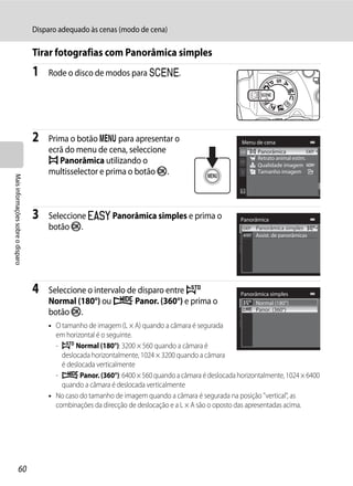 Disparo adequado às cenas (modo de cena)

                                   Tirar fotografias com Panorâmica simples
                                   1   Rode o disco de modos para y.




                                   2   Prima o botão d para apresentar o                             Menu de cena
                                       ecrã do menu de cena, seleccione                                     Panorâmica
                                       p Panorâmica utilizando o                                            Retrato animal estim.
                                                                                                            Qualidade imagem
                                       multisselector e prima o botão k.                                    Tamanho imagem
Mais informações sobre o disparo




                                   3   Seleccione V Panorâmica simples e prima o                     Panorâmica
                                       botão k.                                                           Panorâmica simples
                                                                                                          Assist. de panorâmicas




                                   4   Seleccione o intervalo de disparo entre W                     Panorâmica simples
                                       Normal (180°) ou X Panor. (360°) e prima o                          Normal (180°)
                                       botão k.                                                            Panor. (360°)

                                       • O tamanho de imagem (L × A) quando a câmara é segurada
                                         em horizontal é o seguinte.
                                         - W Normal (180°): 3200 × 560 quando a câmara é
                                           deslocada horizontalmente, 1024 × 3200 quando a câmara
                                           é deslocada verticalmente
                                         - X Panor. (360°): 6400 × 560 quando a câmara é deslocada horizontalmente, 1024 × 6400
                                           quando a câmara é deslocada verticalmente
                                       • No caso do tamanho de imagem quando a câmara é segurada na posição "vertical", as
                                         combinações da direcção de deslocação e a L × A são o oposto das apresentadas acima.




                  60
 