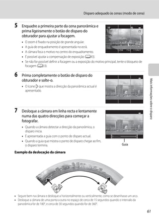 Disparo adequado às cenas (modo de cena)


5    Enquadre a primeira parte da cena panorâmica e
     prima ligeiramente o botão de disparo do
     obturador para ajustar a focagem.
     •   O zoom é fixado na posição de grande angular.
     •   A guia de enquadramento é apresentada no ecrã.
                                                                                   1/250 F5.6   1342
     •   A câmara foca o motivo no centro do enquadramento.
     •   É possível ajustar a compensação de exposição (A43).
     •   Se não for possível definir a focagem ou a exposição do motivo principal, tente o bloqueio de
         focagem (A33).

6    Prima completamente o botão de disparo do




                                                                                                          Mais informações sobre o disparo
     obturador e solte-o.
     • O ícone I que mostra a direcção da panorâmica actual é
       apresentado.




7    Desloque a câmara em linha recta e lentamente
     numa das quatro direcções para começar a
     fotografar.
     • Quando a câmara detectar a direcção da panorâmica, o
       disparo inicia.
     • É apresentada a guia com o ponto de disparo actual.
     • Quando a guia que mostra o ponto de disparo chegar ao fim,
       o disparo termina.                                                             Guia

Exemplo da deslocação da câmara




• Segure bem na câmara e desloque-a horizontalmente ou verticalmente, como se desenhasse um arco.
• Desloque a câmara de uma ponta a outra no espaço de cerca de 15 segundos quando o intervalo da
  panorâmica for de 180°, e cerca de 30 segundos quando for de 360°.

                                                                                                         61
 