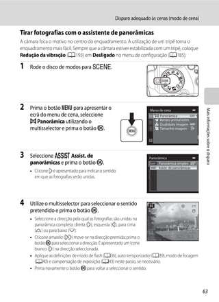 Disparo adequado às cenas (modo de cena)

Tirar fotografias com o assistente de panorâmicas
A câmara foca o motivo no centro do enquadramento. A utilização de um tripé torna o
enquadramento mais fácil. Sempre que a câmara estiver estabilizada com um tripé, coloque
Redução da vibração (A193) em Desligado no menu de configuração (A185).

1   Rode o disco de modos para y.




2   Prima o botão d para apresentar o




                                                                                                   Mais informações sobre o disparo
                                                                   Menu de cena
    ecrã do menu de cena, seleccione                                      Panorâmica
    p Panorâmica utilizando o                                             Retrato animal estim.
                                                                          Qualidade imagem
    multisselector e prima o botão k.                                     Tamanho imagem




3   Seleccione U Assist. de                                        Panorâmica
    panorâmicas e prima o botão k.                                      Panorâmica simples
                                                                        Assist. de panorâmicas
    • O ícone I é apresentado para indicar o sentido
      em que as fotografias serão unidas.




4   Utilize o multisselector para seleccionar o sentido
    pretendido e prima o botão k.
    • Seleccione a direcção pela qual as fotografias são unidas na
      panorâmica completa: direita (I), esquerda (J), para cima
      (K) ou para baixo (L).
    • O ícone amarelo (II) move-se na direcção premida; prima o           1/250 F5.6   1342
      botão k para seleccionar a direcção. É apresentado um ícone
      branco (I) na direcção seleccionada.
    • Aplique as definições de modo de flash (A36), auto-temporizador (A39), modo de focagem
      (A40) e compensação de exposição (A43) neste passo, se necessário.
    • Prima novamente o botão k para voltar a seleccionar o sentido.



                                                                                                  63
 