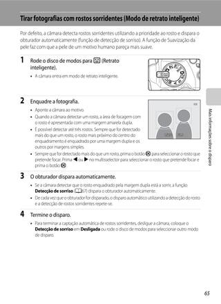 Tirar fotografias com rostos sorridentes (Modo de retrato inteligente)
Por defeito, a câmara detecta rostos sorridentes utilizando a prioridade ao rosto e dispara o
obturador automaticamente (função de detecção de sorriso). A função de Suavização da
pele faz com que a pele de um motivo humano pareça mais suave.

1    Rode o disco de modos para F (Retrato
     inteligente).
     • A câmara entra em modo de retrato inteligente.




2    Enquadre a fotografia.
     • Aponte a câmara ao motivo.




                                                                                                         Mais informações sobre o disparo
     • Quando a câmara detectar um rosto, a área de focagem com
       o rosto é apresentada com uma margem amarela dupla.
     • É possível detectar até três rostos. Sempre que for detectado
       mais do que um rosto, o rosto mais próximo do centro do                  1/250 F5.6
                                                                                1/25
       enquadramento é enquadrado por uma margem dupla e os
       outros por margens simples.
     • Sempre que for detectado mais do que um rosto, prima o botão k para seleccionar o rosto que
       pretende focar. Prima J ou K no multisselector para seleccionar o rosto que pretende focar e
       prima o botão k.

3    O obturador dispara automaticamente.
     • Se a câmara detectar que o rosto enquadrado pela margem dupla está a sorrir, a função
       Detecção de sorriso (A67) dispara o obturador automaticamente.
     • De cada vez que o obturador for disparado, o disparo automático utilizando a detecção do rosto
       e a detecção de rostos sorridentes repete-se.

4    Termine o disparo.
     • Para terminar a captação automática de rostos sorridentes, desligue a câmara, coloque o
       Detecção de sorriso em Desligada ou rode o disco de modos para seleccionar outro modo
       de disparo.




                                                                                                        65
 