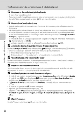 Tirar fotografias com rostos sorridentes (Modo de retrato inteligente)

                                   B     Notas acerca do modo de retrato inteligente
                                   • O zoom digital não está disponível.
                                   • Nalgumas condições fotográficas, os rostos e os rostos sorridentes podem não ser devidamente detectados.
                                   • Consulte "Notas sobre a prioridade ao rosto" (A98) para mais informações.

                                   B     Notas sobre a Suavização da pele
                                   • Quando tirar fotografias com suavização da pele, a duração necessária para gravar as fotografias aumenta
                                     ligeiramente.
                                   • Dependendo das condições fotográficas, mesmo que a câmara detecte um rosto no monitor no momento
                                     do disparo, os efeitos da função da suavização da pele poderão não ser visíveis ou podem ser processadas
                                     outras áreas para além do rosto. Se não conseguir obter o efeito desejado, coloque Suavização da pele em
                                     Desligada e dispare novamente.
                                   • A dimensão do efeito de suavização da pele aplicado não pode ser configurada utilizando os modos de cena
                                     e (Retrato nocturno) ou Retrato.
Mais informações sobre o disparo




                                   • A suavização da pele também pode ser aplicada a fotografias depois de tiradas (A150).
                                   C     Automático desligado quando utilizar a detecção de sorriso
                                   Quando o Detecção de sorriso estiver definido como Ligada, a função automático desligado (A199) desliga
                                   a câmara nas situações que se seguem se não forem efectuadas quaisquer operações.
                                   • A câmara não consegue detectar qualquer rosto.
                                   • A câmara detectou um ou mais rostos, mas não consegue detectar um rosto sorridente.
                                   C     Quando a luz do auto-temporizador piscar
                                   Quando utilizar a detecção de sorriso, a luz do auto-temporizador pisca quando a câmara detectar um rosto e
                                   fica tremeluzente imediatamente depois de disparar o obturador.
                                   C     Disparar o obturador manualmente
                                   Também é possível disparar o obturador premindo o botão de disparo do obturador. Se não for detectado
                                   nenhum rosto, a câmara foca o motivo no centro do enquadramento.
                                   C     Funções disponíveis no modo de retrato inteligente
                                   • O modo de flash encontra-se desactivado sempre que Sem piscar de olhos estiver definido como Ligado.
                                     O modo de flash (A36) será alterado para U (automático) sempre que Sem piscar de olhos estiver
                                     definido como Desligado (é possível seleccionar outras definições).
                                   • Se Detecção de sorriso estiver definida como Desligada, é possível configurar o auto-temporizador
                                     (A39).
                                   • O modo de focagem fixa em A (focagem automática).
                                   • É possível ajustar a compensação de exposição (A43).
                                   • Se premir o botão d para apresentar o menu F (Retrato inteligente), pode alterar as definições de
                                     Qualidade imagem, Tamanho imagem, Suavização da pele, Detecção de sorriso ou Sem piscar de
                                     olhos.

                                   D     Mais informações
                                   Consulte "Focagem automática" (A33) para mais informações.




                  66
 