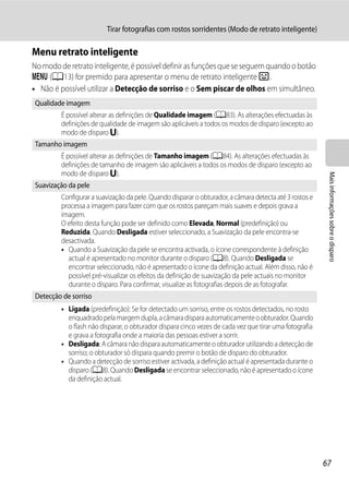 Tirar fotografias com rostos sorridentes (Modo de retrato inteligente)

Menu retrato inteligente
No modo de retrato inteligente, é possível definir as funções que se seguem quando o botão
d (A13) for premido para apresentar o menu de retrato inteligente F .
• Não é possível utilizar a Detecção de sorriso e o Sem piscar de olhos em simultâneo.
Qualidade imagem
         É possível alterar as definições de Qualidade imagem (A83). As alterações efectuadas às
         definições de qualidade de imagem são aplicáveis a todos os modos de disparo (excepto ao
         modo de disparo M).
Tamanho imagem
         É possível alterar as definições de Tamanho imagem (A84). As alterações efectuadas às
         definições de tamanho de imagem são aplicáveis a todos os modos de disparo (excepto ao
         modo de disparo M).




                                                                                                          Mais informações sobre o disparo
Suavização da pele
         Configurar a suavização da pele. Quando disparar o obturador, a câmara detecta até 3 rostos e
         processa a imagem para fazer com que os rostos pareçam mais suaves e depois grava a
         imagem.
         O efeito desta função pode ser definido como Elevada, Normal (predefinição) ou
         Reduzida. Quando Desligada estiver seleccionado, a Suavização da pele encontra-se
         desactivada.
         • Quando a Suavização da pele se encontra activada, o ícone correspondente à definição
           actual é apresentado no monitor durante o disparo (A8). Quando Desligada se
           encontrar seleccionado, não é apresentado o ícone da definição actual. Além disso, não é
           possível pré-visualizar os efeitos da definição de suavização da pele actuais no monitor
           durante o disparo. Para confirmar, visualize as fotografias depois de as fotografar.
Detecção de sorriso
         • Ligada (predefinição): Se for detectado um sorriso, entre os rostos detectados, no rosto
           enquadrado pela margem dupla, a câmara dispara automaticamente o obturador. Quando
           o flash não disparar, o obturador dispara cinco vezes de cada vez que tirar uma fotografia
           e grava a fotografia onde a maioria das pessoas estiver a sorrir.
         • Desligada: A câmara não dispara automaticamente o obturador utilizando a detecção de
           sorriso; o obturador só dispara quando premir o botão de disparo do obturador.
         • Quando a detecção de sorriso estiver activada, a definição actual é apresentada durante o
           disparo (A8). Quando Desligada se encontrar seleccionado, não é apresentado o ícone
           da definição actual.




                                                                                                         67
 