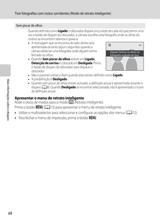 Tirar fotografias com rostos sorridentes (Modo de retrato inteligente)


                                    Sem piscar de olhos
                                            Quando definido como Ligado, o obturador dispara cinco vezes de cada vez que premir uma
                                            vez o botão de disparo do obturador; a câmara escolhe uma fotografia onde os olhos do
                                            motivo se encontrem abertos e grava-a.
                                            • A mensagem que se encontra do lado direito será
                                              apresentada durante alguns segundos quando a
                                              câmara detectar uma fotografia onde alguém tenha                Alguém fechou os olhos na
                                              fechado os olhos.                                               fotografia acabada de tirar.
                                            • Quando Sem piscar de olhos estiver em Ligado,
                                              Detecção de sorriso é colocado em Desligada. Prima
                                              o botão de disparo do obturador para disparar o
                                              obturador.
                                            • Não é possível utilizar o flash quando este estiver definido como Ligado.
                                            • A predefinição é Desligado.
Mais informações sobre o disparo




                                            • Quando sem piscar de olhos estiver activado, a definição actual é apresentada durante o
                                              disparo (A8). Quando Desligado se encontrar seleccionado, não é apresentado o ícone
                                              da definição actual.

                                   Apresentar o menu de retrato inteligente
                                   Rode o disco de modos para o modo F (Retrato inteligente).
                                   Prima o botão d (A13) para apresentar o menu de retrato inteligente.
                                   • Utilize o multisselector para seleccionar e configurar as opções dos menus (A12).
                                   • Para fechar o menu de impressão, prima o botão d.




                  68
 