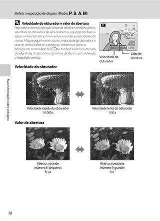Definir a exposição de disparo (Modos j, k, l, m)

                                   D     Velocidade do obturador e valor de abertura
                                   Pode obter a mesma exposição utilizando diferentes combinações de
                                   velocidade do obturador e de valor de abertura, o que permite fixar ou
                                   aplicar o efeito tremido ao movimento e controlar a profundidade de
                                   campo. A figura seguinte mostra como a velocidade do obturador e o
                                   valor de abertura afectam a exposição. Sempre que alterar as
                                                                                                                    1/250   F5.6   1342
                                   definições de sensibilidade ISO (A92), também irá alterar o intervalo
                                   de velocidades do obturador e de valores de abertura para obtenção                               Valor de
                                   da exposição correcta.                                                   Velocidade do           abertura
                                                                                                            obturador
                                   Velocidade do obturador
Mais informações sobre o disparo




                                             Velocidade rápida do obturador                          Velocidade lenta do obturador
                                                        1/1000 s                                                 1/30 s

                                   Valor de abertura




                                                     Abertura grande                                        Abertura pequena
                                                   (número f/ pequeno)                                      (número f/ grande)
                                                          f/3,4                                                    f/8




                  70
 