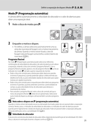 Definir a exposição de disparo (Modos j, k, l, m)

Modo j (Programação automática)
A câmara define automaticamente a velocidade do obturador e o valor de abertura para
obter uma exposição ideal.

1     Rode o disco de modos para j.




                                                                                     1/250   F5.6   1342



2     Enquadre o motivo e dispare.




                                                                                                               Mais informações sobre o disparo
      • Por defeito, a câmara selecciona automaticamente uma ou
        várias das nove áreas de focagem com o motivo mais próximo
        da câmara. Quando o motivo estiver focado, a área de
        focagem (área de focagem activa) brilha a verde (máximo de
        nove áreas) (A95).
Programa flexível
No modo j (Programação automática) pode seleccionar diferentes
combinações de velocidade do obturador e de valor de abertura sem alterar
a exposição, rodando o disco de controlo ("programa flexível"). Com o
programa flexível activado, aparece uma de programa flexível (A) junto ao
indicador do modo (j) do lado superior esquerdo do monitor.
• Rode o disco de controlo para a direita para obter aberturas grandes
   (números f/ pequenos), quando pretender aplicar o efeito tremido aos
   detalhes do fundo, ou para velocidades rápidas do obturador para captar
   motivos em rápido movimento.
• Rode o disco de controlo para a esquerda para obter aberturas pequenas
   (números f/ grandes), quando pretender aumentar a profundidade de
   campo, ou para velocidades lentas do obturador para destacar o
   movimento do motivo.
• Para cancelar o programa flexível, rode o disco de controlo até que a
   marca do programa flexível (A) deixe de ser apresentada. Seleccionar              1/500   F4.0   1342
   outro modo de disparo ou desligar a câmara também cancela o programa
   flexível.
B     Nota sobre o disparo em j (programação automática)
Quando o motivo estiver demasiado escuro ou demasiado iluminado, pode não ser possível obter a exposição
correcta. Nestes casos, o indicador da velocidade do obturador e o indicador do valor de abertura piscam
quando premir ligeiramente o botão de disparo do obturador. Pode ser possível obter a exposição adequada
alterando definições como a sensibilidade ISO (A92).
C     Velocidade do obturador
O alcance do controlo da velocidade do obturador difere, dependendo da definição de Sensibilidade ISO. Além
disso, o alcance é restringido durante o disparo contínuo (A107).
                                                                                                              71
 