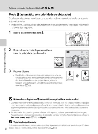 Definir a exposição de disparo (Modos j, k, l, m)

                                   Modo k (automático com prioridade ao obturador)
                                   O utilizador selecciona a velocidade do obturador; a câmara selecciona o valor de abertura
                                   automaticamente.
                                   • Pode definir a velocidade do obturador num intervalo entre uma velocidade máxima de
                                     1/1500 e dois segundos.

                                   1     Rode o disco de modos para k.
Mais informações sobre o disparo




                                   2     Rode o disco de controlo para escolher o
                                         valor da velocidade do obturador.



                                                                                                                          1/250   F5.6   1342



                                   3     Foque e dispare.
                                         • Por defeito, a câmara selecciona automaticamente uma ou
                                           várias das nove áreas de focagem com o motivo mais próximo
                                           da câmara. Quando o motivo estiver focado, a área de
                                           focagem (área de focagem activa) brilha a verde (máximo de
                                           nove áreas) (A95).




                                   B     Notas sobre o disparo em k (automático com prioridade ao obturador)
                                   • Quando o motivo estiver demasiado escuro ou demasiado iluminado, pode não ser possível obter a exposição
                                     correcta com a velocidade do obturador definida. Nestes casos, o indicador da velocidade do obturador pisca
                                     ao premir ligeiramente o botão de disparo do obturador. Seleccione outra velocidade do obturador e tente
                                     novamente.
                                   • Em velocidades do obturador iguais ou inferiores a 1/4 segundo, pode ser apresentado ruído na imagem.
                                     Nestas situações, o indicador da velocidade do obturador acende a vermelho. Recomenda-se que coloque a
                                     Red. ruído na exp. longa (A102) em Ligado.

                                   C     Velocidade do obturador
                                   O alcance do controlo da velocidade do obturador difere, dependendo da definição de Sensibilidade ISO. Além
                                   disso, o alcance é restringido durante o disparo contínuo (A107).
                  72
 