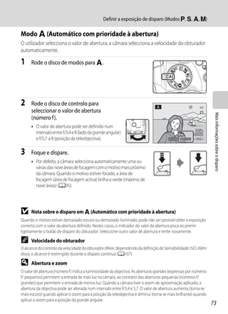 Definir a exposição de disparo (Modos j, k, l, m)

Modo l (Automático com prioridade à abertura)
O utilizador selecciona o valor de abertura; a câmara selecciona a velocidade do obturador
automaticamente.

1     Rode o disco de modos para l.




2     Rode o disco de controlo para
      seleccionar o valor de abertura




                                                                                                                   Mais informações sobre o disparo
      (número f).
      • O valor de abertura pode ser definido num
        intervalo entre f/3,4 e 8 (lado da grande angular)
        e f/5,7 a 8 (posição da teleobjectiva).                                          1/250   F5.6   1342



3     Foque e dispare.
      • Por defeito, a câmara selecciona automaticamente uma ou
        várias das nove áreas de focagem com o motivo mais próximo
        da câmara. Quando o motivo estiver focado, a área de
        focagem (área de focagem activa) brilha a verde (máximo de
        nove áreas) (A95).




B     Nota sobre o disparo em l (Automático com prioridade à abertura)
Quando o motivo estiver demasiado escuro ou demasiado iluminado, pode não ser possível obter a exposição
correcta com o valor da abertura definido. Nestes casos, o indicador do valor da abertura pisca ao premir
ligeiramente o botão de disparo do obturador. Seleccione outro valor de abertura e tente novamente.

C     Velocidade do obturador
O alcance do controlo da velocidade do obturador difere, dependendo da definição de Sensibilidade ISO. Além
disso, o alcance é restringido durante o disparo contínuo (A107).

D     Abertura e zoom
O valor de abertura (número f ) indica a luminosidade da objectiva. As aberturas grandes (expressas por números
f/ pequenos) permitem a entrada de mais luz na câmara, ao contrário das aberturas pequenas (números f/
grandes) que permitem a entrada de menos luz. Quando a câmara tiver o zoom de aproximação aplicado, a
abertura da objectiva pode ser alterada num intervalo entre f/3,4 e 5,7. O valor de abertura aumenta (torna-se
mais escuro) quando aplicar o zoom para a posição da teleobjectiva e diminui (torna-se mais brilhante) quando
aplicar o zoom para a posição da grande angular.
                                                                                                                  73
 