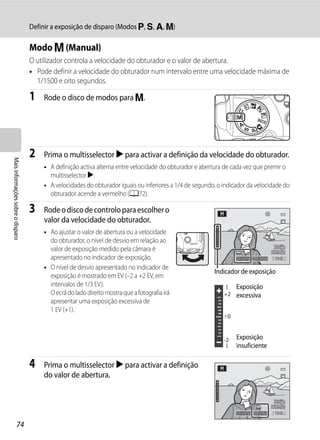 Definir a exposição de disparo (Modos j, k, l, m)

                                   Modo m (Manual)
                                   O utilizador controla a velocidade do obturador e o valor de abertura.
                                   • Pode definir a velocidade do obturador num intervalo entre uma velocidade máxima de
                                     1/1500 e oito segundos.

                                   1   Rode o disco de modos para m.




                                   2   Prima o multisselector K para activar a definição da velocidade do obturador.
Mais informações sobre o disparo




                                       • A definição activa alterna entre velocidade do obturador e abertura de cada vez que premir o
                                         multisselector K.
                                       • A velocidades do obturador iguais ou inferiores a 1/4 de segundo, o indicador da velocidade do
                                         obturador acende a vermelho (A72).

                                   3   Rode o disco de controlo para escolher o
                                       valor da velocidade do obturador.
                                       • Ao ajustar o valor de abertura ou a velocidade
                                         do obturador, o nível de desvio em relação ao
                                         valor de exposição medido pela câmara é
                                         apresentado no indicador de exposição.                                   1/125   F5.6   1342

                                       • O nível de desvio apresentado no indicador de
                                                                                                         Indicador de exposição
                                         exposição é mostrado em EV (–2 a +2 EV, em
                                         intervalos de 1/3 EV).                                                   Exposição
                                         O ecrã do lado direito mostra que a fotografia irá                  +2 excessiva
                                         apresentar uma exposição excessiva de
                                         1 EV (+1).
                                                                                                             +0




                                                                                                             -2   Exposição
                                                                                                                  insuficiente

                                   4   Prima o multisselector K para activar a definição
                                       do valor de abertura.



                                                                                                                  1/125   F5.6   1342

                  74
 