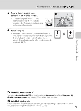 Definir a exposição de disparo (Modos j, k, l, m)


5     Rode o disco de controlo para
      seleccionar um valor de abertura.
      • Se necessário, repita os passos 2 a 5 para
        modificar as definições da velocidade do
        obturador e do valor de abertura até alcançar o
        nível de exposição pretendido.                                               1/125   F8.0   1342



6     Foque e dispare.
      • Por defeito, a câmara selecciona automaticamente uma ou
        várias das nove áreas de focagem com o motivo mais próximo
        da câmara. Quando o motivo estiver focado, a área de
        focagem (área de focagem activa) brilha a verde (máximo de




                                                                                                               Mais informações sobre o disparo
        nove áreas) (A95).




B     Nota sobre a sensibilidade ISO
Sempre que a Sensibilidade ISO (A92) estiver definida como Automático (predefinição), Selec. auto ISO
elevado ou Intervalo fixo auto, a sensibilidade ISO encontra-se fixada em 160 ISO.

C     Velocidade do obturador
O alcance do controlo da velocidade do obturador difere, dependendo da definição de Sensibilidade ISO. Além
disso, o alcance é restringido durante o disparo contínuo (A107).
                                                                                                              75
 