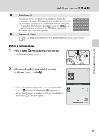 Modo Disparo contínuo (j, k, l, m)


W         Multidisparo 16
          Sempre que premir completamente o botão de disparo do
          obturador, a câmara tira 16 fotografias a uma velocidade de cerca
          de 30 imagens por segundo e organiza-as numa única fotografia.
          • A qualidade de imagem de gravação é fixada em Normal e o
            tamanho de imagem é fixado em D (2560 × 1920 pixels).
          • O zoom digital não está disponível.
X         Intervalos de disparo
          A câmara tira fotografias automaticamente de acordo com o intervalo especificado
          (A79).

Definir o menu contínuo




                                                                                                     Mais informações sobre o disparo
1   Prima o botão C (modo de disparo contínuo).
    • É apresentado o menu contínuo.




2   Utilize o multisselector para definir o menu
    contínuo e prima o botão k.



                                                                               Contínuo L

    • O modo de disparo contínuo seleccionado é apresentado.
    • Quando U (simples) for seleccionado, h é apresentado
      apenas durante alguns segundos, mesmo que os indicadores
      do monitor (A17) estejam ligados.


                                                                              1/250   F5.6   1342




                                                                                                    77
 