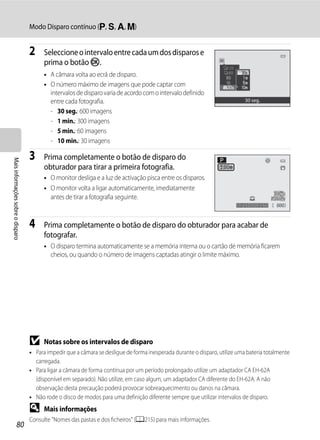 Modo Disparo contínuo (j, k, l, m)


                                   2     Seleccione o intervalo entre cada um dos disparos e
                                         prima o botão k.
                                         • A câmara volta ao ecrã de disparo.
                                         • O número máximo de imagens que pode captar com
                                           intervalos de disparo varia de acordo com o intervalo definido
                                           entre cada fotografia.                                                            30 seg.

                                           - 30 seg.: 600 imagens
                                           - 1 min.: 300 imagens
                                           - 5 min.: 60 imagens
                                           - 10 min.: 30 imagens

                                   3     Prima completamente o botão de disparo do
Mais informações sobre o disparo




                                         obturador para tirar a primeira fotografia.
                                         • O monitor desliga e a luz de activação pisca entre os disparos.
                                         • O monitor volta a ligar automaticamente, imediatamente
                                           antes de tirar a fotografia seguinte.
                                                                                                                          1/250   F5.6    600


                                   4     Prima completamente o botão de disparo do obturador para acabar de
                                         fotografar.
                                         • O disparo termina automaticamente se a memória interna ou o cartão de memória ficarem
                                           cheios, ou quando o número de imagens captadas atingir o limite máximo.




                                   B     Notas sobre os intervalos de disparo
                                   • Para impedir que a câmara se desligue de forma inesperada durante o disparo, utilize uma bateria totalmente
                                     carregada.
                                   • Para ligar a câmara de forma contínua por um período prolongado utilize um adaptador CA EH-62A
                                     (disponível em separado). Não utilize, em caso algum, um adaptador CA diferente do EH-62A. A não
                                     observação desta precaução poderá provocar sobreaquecimento ou danos na câmara.
                                   • Não rode o disco de modos para uma definição diferente sempre que utilizar intervalos de disparo.
                                   D     Mais informações
                                   Consulte "Nomes das pastas e dos ficheiros" (A215) para mais informações.
                  80
 