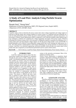 Deepak Saini Int. Journal of Engineering Research and Applications www.ijera.com
ISSN : 2248-9622, Vol. 5, Issue 1( Part 1), January 2015, pp.125-131
www.ijera.com 125|P a g e
A Study of Load Flow Analysis Using Particle Swarm
Optimization
Deepak Saini1
, Neeraj Saini2
(Department of Electrical Engineering, SSIET, PTU Regional Centre, Punjab-140507)
(Department of ECE, GJUS&T, Hisar)
ABSTRACT
Load flow study is done to determine the power system static states (voltage magnitudes and voltage angles) at
each bus to find the steady state working condition of a power system. It is important and most frequently car-
ried out study performed by power utilities for power system planning, optimization, operation and control. In
this project a Particle Swarm Optimization (PSO) is proposed to solve load flow problem under different load-
ing/ contingency conditions for computing bus voltage magnitudes and angles of the power system. With the
increasing size of power system, this is very necessary to finding the solution to maximize the utilization of ex-
isting system and to provide adequate voltage support. For this the good voltage profile is must. STATCOM, if
placed optimally can be effective in providing good voltage profile and in turn resulting into stable power sys-
tem. The study presents a hybrid particle swarm based methodology for solving load flow in electrical power
systems. Load flow is an electrical engineering well-known problem which provides the system status in the
steady-state and is required by several functions performed in power system control centers.
Keywords : FACTs Devices, Load Flow Study, Particle Swarm Optimization, Power System, Statcom
I. INTRODUCTION
Load flow studies are used to ensure that elec-
trical power transfer from generators to consumers
through the grid system is stable, reliable and eco-
nomic. Conventional techniques for solving the load
flow problem are iterative using the Gauss-Seidel
methods Load flow analysis forms an essential pre-
requisite for power system studies. In this analysis,
iterative techniques are used due to there no known
analytical method to solve the problem. This re-
sulted nonlinear set of equations or called power
flow equations are generated. To finish this analysis
there are methods of mathematical calculations
which consist plenty of step depend on the size of
system. This process is difficult and takes much
time to perform by hand. Power flow analysis is
required for many other analyses such as transient
stability, optimal power flow and contingency stu-
dies. The principal information of power flow anal-
ysis is to find the magnitude and phase angle of vol-
tage at each bus and the real and reactive power
flowing in each transmission lines. Power flow
analysis is an importance tool involving numerical
analysis applied to a power system.
Power flow analysis software develops by the author
use MATLAB software. MATLAB as a high-
performance language for technical computation
integrates calculation, visualization and program-
ming in an easy-to-use environment, thus becomes a
standard instructional tool for introductory and ad-
vanced courses in mathematics, engineering and
science in the university environment. Most of the
students are familiar with it.
Particle Swarm Optimization is population based
stochastic optimization technique developed by Dr.
Eberhart and Dr. Kennedy in 1995, inspired by so-
cial behavior of bird flocking. The algorithm has
been found to be robust for solving problems featur-
ing non-linearity and non-differentiability, multiple
optima and high dimensionality through adaptation
and provides high quality solutions with stable con-
vergence.
PSO is an extremely simple algorithm that seems to
be effective for optimizing a wide range of func-
tions. PSO is applied for solving various optimiza-
tion problems in electrical engineering.
II. LOAD FLOW ANALYSIS
Load flow problem are iterative, using the New-
ton-Raphson or the Gauss-Seidel methods. The
Newton-Raphson method, or Newton Method, is a
powerful technique for solving equations numerical-
ly. Like so much of the deferential calculus, it is
based on the simple idea of linear approximation.
The Newton Method, Recently, however, there has
been much interest in the application of stochastic
search methods, such as Genetic Algorithms or par-
ticle swarm optimization technique to solving pow-
er system problems.
The objective of this kind of problem is to obtain the
system buses voltages – module and angle – in order
RESEARCH ARTICLE OPEN ACCESS
 
