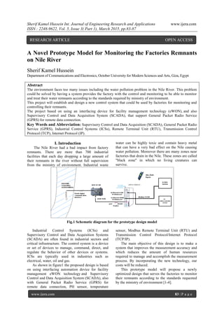 Sherif Kamel Hussein Int. Journal of Engineering Research and Applications www.ijera.com
ISSN : 2248-9622, Vol. 5, Issue 3( Part 1), March 2015, pp.83-87
www.ijera.com 83 | P a g e
A Novel Prototype Model for Monitoring the Factories Remnants
on Nile River
Sherif Kamel Hussein
Department of Communications and Electronics, October University for Modern Sciences and Arts, Giza, Egypt
Abstract
The environment faces too many issues including the water pollution problem in the Nile River. This problem
could be solved by having a system provides the factory with the control and monitoring to be able to monitor
and treat their water remnants according to the standards required by ministry of environment.
This project will establish and design a new control system that could be used by factories for monitoring and
controlling their remnants.
The project based on using an interfacing device for facility management technology (eWON), and also
Supervisory Control and Data Acquisition System (SCADA), that support General Packet Radio Service
(GPRS) for remote data connection.
Key Words and Abbreviation: Supervisory Control and Data Acquisition (SCADA), General Packet Radio
Service (GPRS), Industrial Control Systems (ICSs), Remote Terminal Unit (RTU), Transmission Control
Protocol (TCP), Internet Protocol (IP).
I. Introduction
The Nile River had a bad impact from factory
remnants. There are more than 700 industrial
facilities that each day dropping a large amount of
their remnants in the river without full supervision
from the ministry of environment. Industrial waste
water can be highly toxic and contain heavy metal
that can have a very bad effect on the Nile causing
water pollution. Moreover there are many zones near
factories that drain in the Nile. These zones are called
"black zone" in which no living creatures can
survive.
Fig.1 Schematic diagram for the prototype design model
Industrial Control Systems (ICSs) and
Supervisory Control and Data Acquisition Systems
(SCADA) are often found in industrial sectors and
critical infrastructure. The control system is a device
or set of devices to manage, command, direct, and
regulate the behavior of other devices or systems.
ICSs are typically used in industries such as
electrical, water, oil and gas.
As shown in figure1 the proposed design is based
on using interfacing automation device for facility
management eWON technology and Supervisory
Control and Data Acquisition System (SCADA), also
with General Packet Radio Service (GPRS) for
remote data connection, PH sensor, temperature
sensor, Modbus Remote Terminal Unit (RTU) and
Transmission Control Protocol/Internet Protocol
(TCP/IP).
The main objective of this design is to make a
system that improves the measurement accuracy and
which reduces the amount of human resources
required to manage and accomplish the measurement
process. By incorporating the new technology, our
costs will be reduced.
This prototype model will propose a newly
optimized design that serves the factories to monitor
their remnants according to the standards requested
by the ministry of environment [1-4].
RESEARCH ARTICLE OPEN ACCESS
 