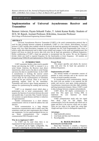 Bennuri Ashwini et al. Int. Journal of Engineering Research and Applications www.ijera.com
ISSN : 2248-9622, Vol. 5, Issue 3, ( Part -3) March 2015, pp.88-90
www.ijera.com 88 | P a g e
Implementation of Universal Asynchronous Receiver and
Transmitter
Bennuri Ashwini, Payata Srikanth Yadav, T. Ashok Kumar Reddy: Students of
ECE, M. Rajesh, Assitant Professor, B.Krishna, Associate Professor
Kite College of Professional Engineering Sciences-Shabad
ABSTRACT
Universal Asynchronous Receiver Transmitter (UART) is the serial communication protocol that is
used for data exchange between computer & peripherals. UART is a low velocity, short-distance, low-cost
protocol. UART includes three modules which are received, the baud rate generator and transmitter. The UART
design with Very High Description Language can be integrated into the Field Programmable Gate Array to
achieve stable data transmission and to make system reliable and compact. In the result and simulation part, this
project will focus on check the receive data with error free & baud rate generation at different frequencies.
Before synthesizing of UART a baud rate generator is incorporated into the system. We use the frequency
divider which sets itself to required frequency for the functionality at lower frequency. All modules are
designed using VERILOG and implemented on Xilinx Suite development board.
I. INTRODUCTION
UART transmitter fetches a data word in parallel
format and directing the UART to transmit it in a
serial format. Likewise, the Receiver must detect
transmission, which receive the data in serial format,
and stores the data in a parallel format. As the UART
is asynchronous in working, the receiver cannot
acknowledge the incoming of data; receiver generates
a local clock for the synchronisation of transmitter
when start bit gets received. There is no need of
generating separate clock by the transmitter.
Transmitter and receiver agree timing parameters in
advance for synchronizing the sending and receiving
units.
UART is an integrated circuit which plays a
predominant role in serial communication. ART
acquires the function of conversion between the serial
and parallel data. It provides Data Transfer between
two systems is at great distance and there is reduction
of signal distortion.
Parallel communication is a short distance
communication with lot of multi bit address bus and
data bus.
Serial communication is a long distance
transmission communication and is widely used. But
sometimes could not meet requirements due to Baud
rate equipments. For low speed peripheral devices we
use Serial communication. For complete
communication FIFO Principle is used.
Why do we implement UART?
As UART can be used when there is no
requirement for high speed and is inexpensive.
The protocol can be highly configurable. The
major part is matching the serial bus baud rate.
Present Work
This project specifies and checks the receiver
data with error free & baud rate generation at
different frequencies.
Implementation of UART
The internal module of transmitter consists of
parallel to serial converter and at the receiver end
consists of serial to parallel converter.
In Asynchronous serial communication, sharing
the clock with one another is not required, but the
sender and receiver must agree timing parameters.
Asynchronous transmission provides high reliability
and long transmission distance. Hence, UART is used
in data exchange between computer and peripherals.
UART allows full duplex communication in
serial link. This paper uses Verilog HDL to
implement the core functions of Serial
communication.
UART communication needs only two signal
lines (Rxd, Txd) for full duplex data
communication.Txd is the transmit side which acts as
output and Rxd is the receiver which acts as input.
There are two states in the signal line, using logic
1(high) and logic 0 (low) to distinguish respectively.
Advantages
1. High bandwidth solution.
2. Line break and false start bit detection.
3. Reconfigurable.
II. BLOCK DIAGRAM
BAUD RATE GENERATOR
Baud Rate Generator is actually a frequency
divider. The frequency clock produced by the baud
RESEARCH ARTICLE OPEN ACCESS
 