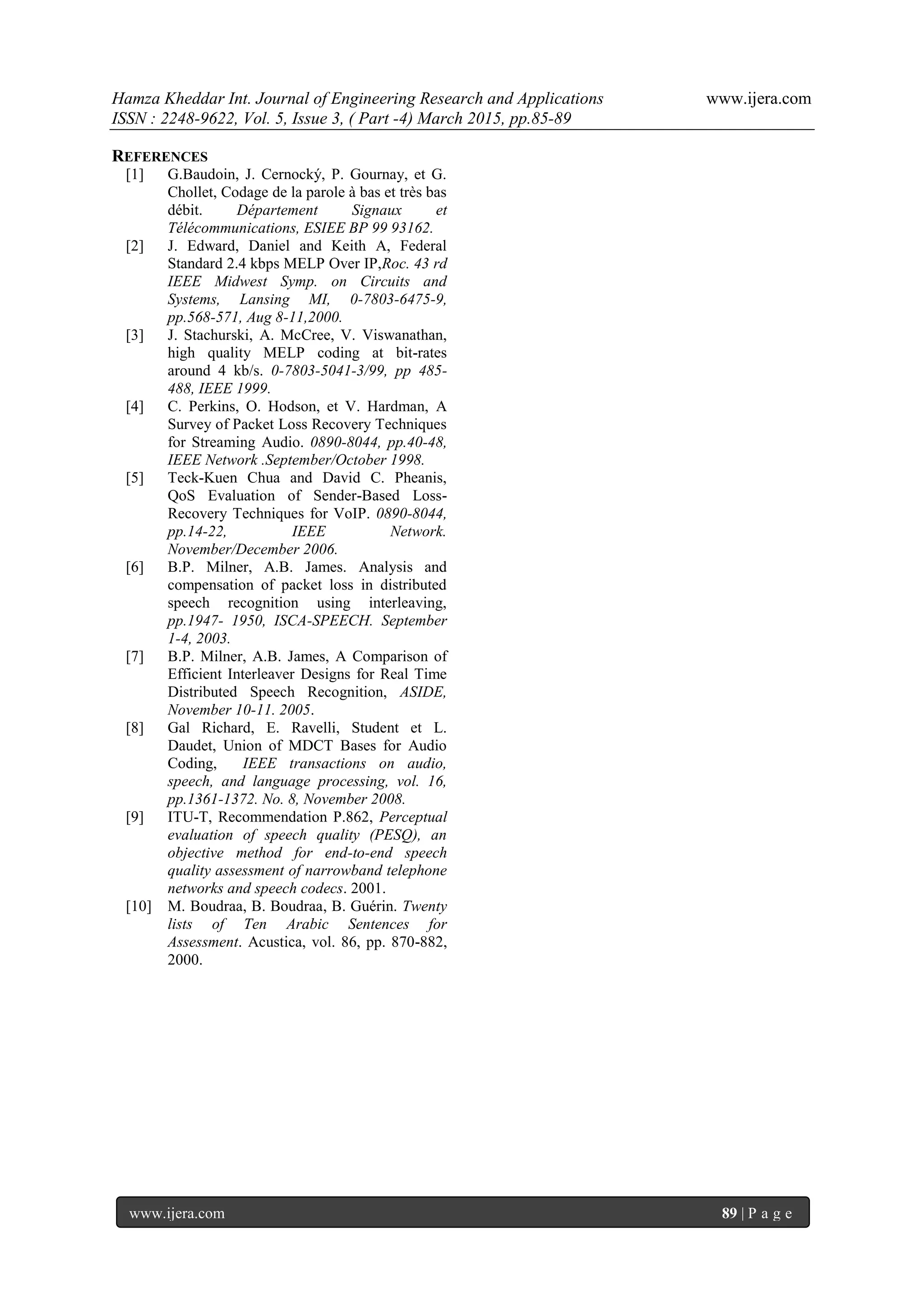 Hamza Kheddar Int. Journal of Engineering Research and Applications www.ijera.com
ISSN : 2248-9622, Vol. 5, Issue 3, ( Part -4) March 2015, pp.85-89
www.ijera.com 89 | P a g e
REFERENCES
[1] G.Baudoin, J. Cernocký, P. Gournay, et G.
Chollet, Codage de la parole à bas et très bas
débit. Département Signaux et
Télécommunications, ESIEE BP 99 93162.
[2] J. Edward, Daniel and Keith A, Federal
Standard 2.4 kbps MELP Over IP,Roc. 43 rd
IEEE Midwest Symp. on Circuits and
Systems, Lansing MI, 0-7803-6475-9,
pp.568-571, Aug 8-11,2000.
[3] J. Stachurski, A. McCree, V. Viswanathan,
high quality MELP coding at bit-rates
around 4 kb/s. 0-7803-5041-3/99, pp 485-
488, IEEE 1999.
[4] C. Perkins, O. Hodson, et V. Hardman, A
Survey of Packet Loss Recovery Techniques
for Streaming Audio. 0890-8044, pp.40-48,
IEEE Network .September/October 1998.
[5] Teck-Kuen Chua and David C. Pheanis,
QoS Evaluation of Sender-Based Loss-
Recovery Techniques for VoIP. 0890-8044,
pp.14-22, IEEE Network.
November/December 2006.
[6] B.P. Milner, A.B. James. Analysis and
compensation of packet loss in distributed
speech recognition using interleaving,
pp.1947- 1950, ISCA-SPEECH. September
1-4, 2003.
[7] B.P. Milner, A.B. James, A Comparison of
Efficient Interleaver Designs for Real Time
Distributed Speech Recognition, ASIDE,
November 10-11. 2005.
[8] Gal Richard, E. Ravelli, Student et L.
Daudet, Union of MDCT Bases for Audio
Coding, IEEE transactions on audio,
speech, and language processing, vol. 16,
pp.1361-1372. No. 8, November 2008.
[9] ITU-T, Recommendation P.862, Perceptual
evaluation of speech quality (PESQ), an
objective method for end-to-end speech
quality assessment of narrowband telephone
networks and speech codecs. 2001.
[10] M. Boudraa, B. Boudraa, B. Guérin. Twenty
lists of Ten Arabic Sentences for
Assessment. Acustica, vol. 86, pp. 870-882,
2000.
 