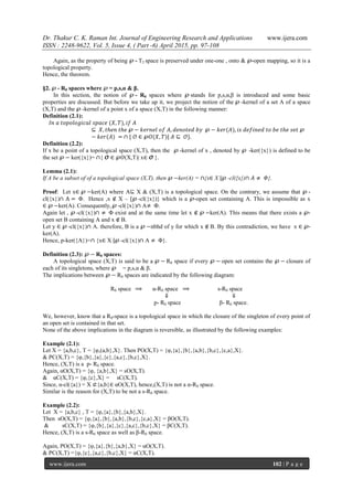 Dr. Thakur C. K. Raman Int. Journal of Engineering Research and Applications www.ijera.com
ISSN : 2248-9622, Vol. 5, Issue 4, ( Part -6) April 2015, pp. 97-108
www.ijera.com 102 | P a g e
Again, as the property of being ℘ - T2 space is preserved under one-one , onto & ℘-open mapping, so it is a
topological property.
Hence, the theorem.
§2. ℘ - R0 spaces where ℘ = p,s,α & β.
In this section, the notion of ℘ - R0 spaces where ℘ stands for p,s,α,β is introduced and some basic
properties are discussed. But before we take up it, we project the notion of the ℘ -kernel of a set A of a space
(X,T) and the ℘ -kernel of a point x of a space (X,T) in the following manner:
Definition (2.1):
𝐼𝑛 𝑎 𝑡𝑜𝑝𝑜𝑙𝑜𝑔𝑖𝑐𝑎𝑙 𝑠𝑝𝑎𝑐𝑒 (𝑋, 𝑇), 𝑖𝑓 𝐴
⊆ 𝑋, 𝑡𝑕𝑒𝑛 𝑡𝑕𝑒 ℘ − 𝑘𝑒𝑟𝑛𝑒𝑙 𝑜𝑓 𝐴, 𝑑𝑒𝑛𝑜𝑡𝑒𝑑 𝑏𝑦 ℘ − 𝑘𝑒𝑟(𝐴), 𝑖𝑠 𝑑𝑒𝑓𝑖𝑛𝑒𝑑 𝑡𝑜 𝑏𝑒 𝑡𝑕𝑒 𝑠𝑒𝑡 ℘
− 𝑘𝑒𝑟(𝐴) = ∩ { 𝒪 ∈ ℘𝑂(𝑋, 𝑇)| 𝐴 ⊆ 𝒪}.
Definition (2.2):
If x be a point of a topological space (X,T), then the ℘ -kernel of x , denoted by ℘ -ker({x}) is defined to be
the set ℘ − ker({x})= ∩{ 𝓞 ∈ ℘𝑂(X,T)| x∈ 𝓞 }.
Lemma (2.1):
If A be a subset of of a topological space (X,T), then ℘ −ker(A) = ∩{x∈ X |℘ -cl({x})∩ 𝐴 ≠ 𝛷}.
Proof: Let x∈ ℘ −ker(A) where A⊆ X & (X,T) is a topological space. On the contrary, we assume that ℘ -
cl({x})∩ A = Φ. Hence ,x ∉ X – {℘ -cl({x})} which is a ℘-open set containing A. This is impossible as x
∈ ℘ −ker(A). Consequently, ℘ -cl({x})∩ A≠ Φ.
Again let , ℘ -cl({x})∩ ≠ Φ exist and at the same time let x ∉ ℘ −ker(A). This means that there exists a ℘-
open set B containing A and x ∉ B.
Let y ∈ ℘ -cl({x})∩ A. therefore, B is a ℘ −nbhd of y for which x ∉ B. By this contradiction, we have x ∈ ℘-
ker(A).
Hence, p-ker({A})=∩ {x∈ X |℘ -cl({x})∩ A ≠ Φ}.
Definition (2.3): ℘ − R0 spaces:
A topological space (X,T) is said to be a ℘ − R0 space if every ℘ − open set contains the ℘ − closure of
each of its singletons, where ℘ = p,s,α & β.
The implications between ℘ − R0 spaces are indicated by the following diagram:
R0 space ⟹ α-R0 space ⟹ s-R0 space
⇓ ⇓
p- R0 space β- R0 space.
We, however, know that a R0-space is a topological space in which the closure of the singleton of every point of
an open set is contained in that set.
None of the above implications in the diagram is reversible, as illustrated by the following examples:
Example (2.1):
Let X = {a,b,c}, T = {φ,(a,b},X}. Then PO(X,T) = {φ,{a},{b},{a,b},{b,c},{c,a},X}.
& PC(X,T) = {φ,{b},{a},{c},{a,c},{b,c},X}.
Hence, (X,T) is a p- R0 space.
Again, αO(X,T) = {φ, {a,b},X} = sO(X,T).
& αC(X,T) = {φ,{c},X} = sC(X,T).
Since, α-cl({a}) = X ⊄{a,b}∈ αO(X,T), hence,(X,T) is not a α-R0 space.
Similar is the reason for (X,T) to be not a s-R0 space.
Example (2.2):
Let X = {a,b,c} , T = {φ,{a},{b},{a,b},X}.
Then sO(X,T) = {φ,{a},{b},{a,b},{b,c},{c,a},X} = βO(X,T).
& sC(X,T) = {φ,{b},{a},{c},{a,c},{b,c},X} = βC(X,T).
Hence, (X,T) is a s-R0 space as well as β-R0 space.
Again, PO(X,T) = {φ,{a},{b},{a,b},X} = αO(X,T).
& PC(X,T) ={φ,{c},{a,c},{b,c},X} = αC(X,T).
 