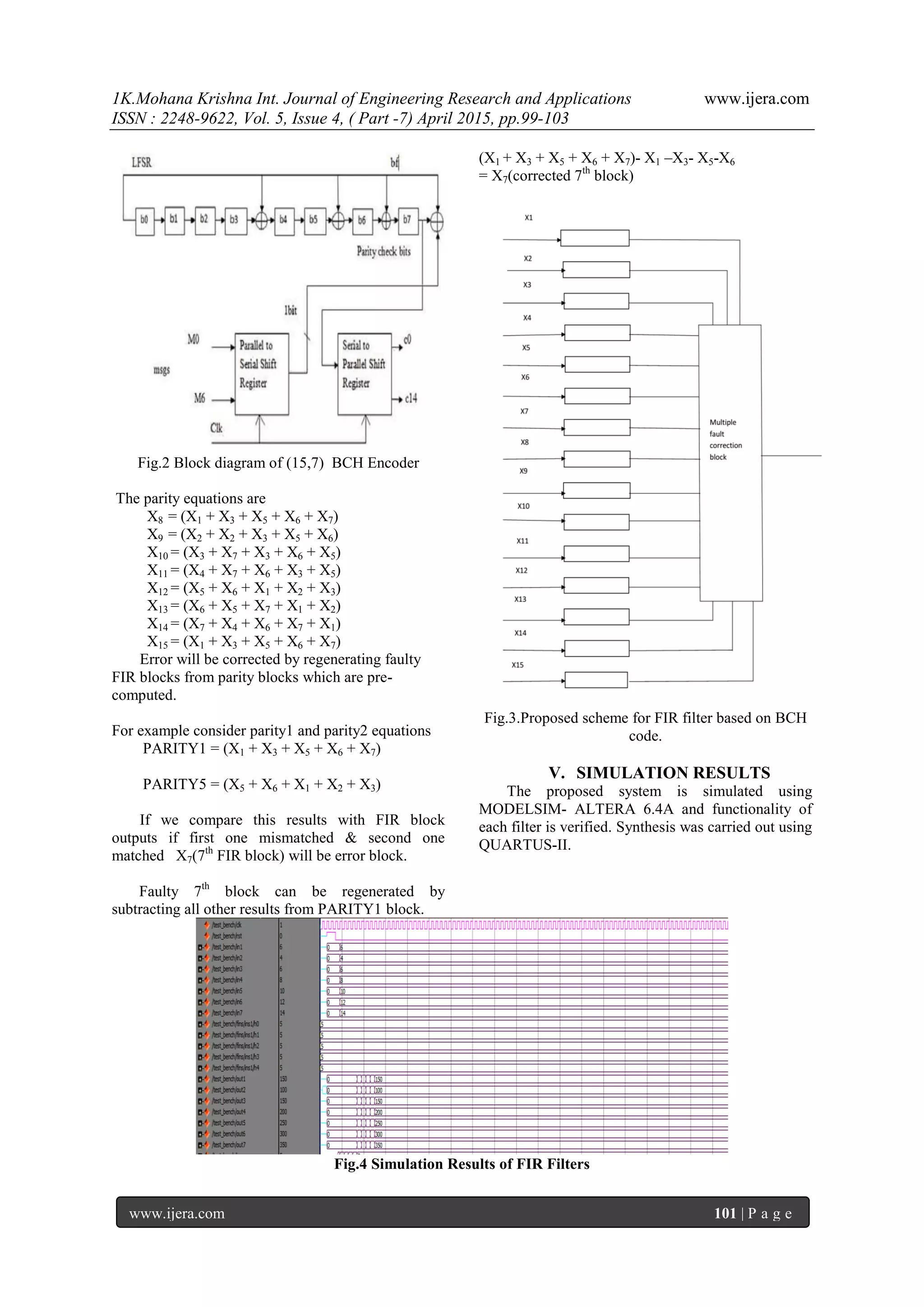 1K.Mohana Krishna Int. Journal of Engineering Research and Applications www.ijera.com
ISSN : 2248-9622, Vol. 5, Issue 4, ( Part -7) April 2015, pp.99-103
www.ijera.com 101 | P a g e
Fig.2 Block diagram of (15,7) BCH Encoder
The parity equations are
X8 = (X1 + X3 + X5 + X6 + X7)
X9 = (X2 + X2 + X3 + X5 + X6)
X10 = (X3 + X7 + X3 + X6 + X5)
X11 = (X4 + X7 + X6 + X3 + X5)
X12 = (X5 + X6 + X1 + X2 + X3)
X13 = (X6 + X5 + X7 + X1 + X2)
X14 = (X7 + X4 + X6 + X7 + X1)
X15 = (X1 + X3 + X5 + X6 + X7)
Error will be corrected by regenerating faulty
FIR blocks from parity blocks which are pre-
computed.
For example consider parity1 and parity2 equations
PARITY1 = (X1 + X3 + X5 + X6 + X7)
PARITY5 = (X5 + X6 + X1 + X2 + X3)
If we compare this results with FIR block
outputs if first one mismatched & second one
matched X7(7th
FIR block) will be error block.
Faulty 7th
block can be regenerated by
subtracting all other results from PARITY1 block.
(X1 + X3 + X5 + X6 + X7)- X1 –X3- X5-X6
= X7(corrected 7th
block)
Fig.3.Proposed scheme for FIR filter based on BCH
code.
V. SIMULATION RESULTS
The proposed system is simulated using
MODELSIM- ALTERA 6.4A and functionality of
each filter is verified. Synthesis was carried out using
QUARTUS-II.
Fig.4 Simulation Results of FIR Filters
 