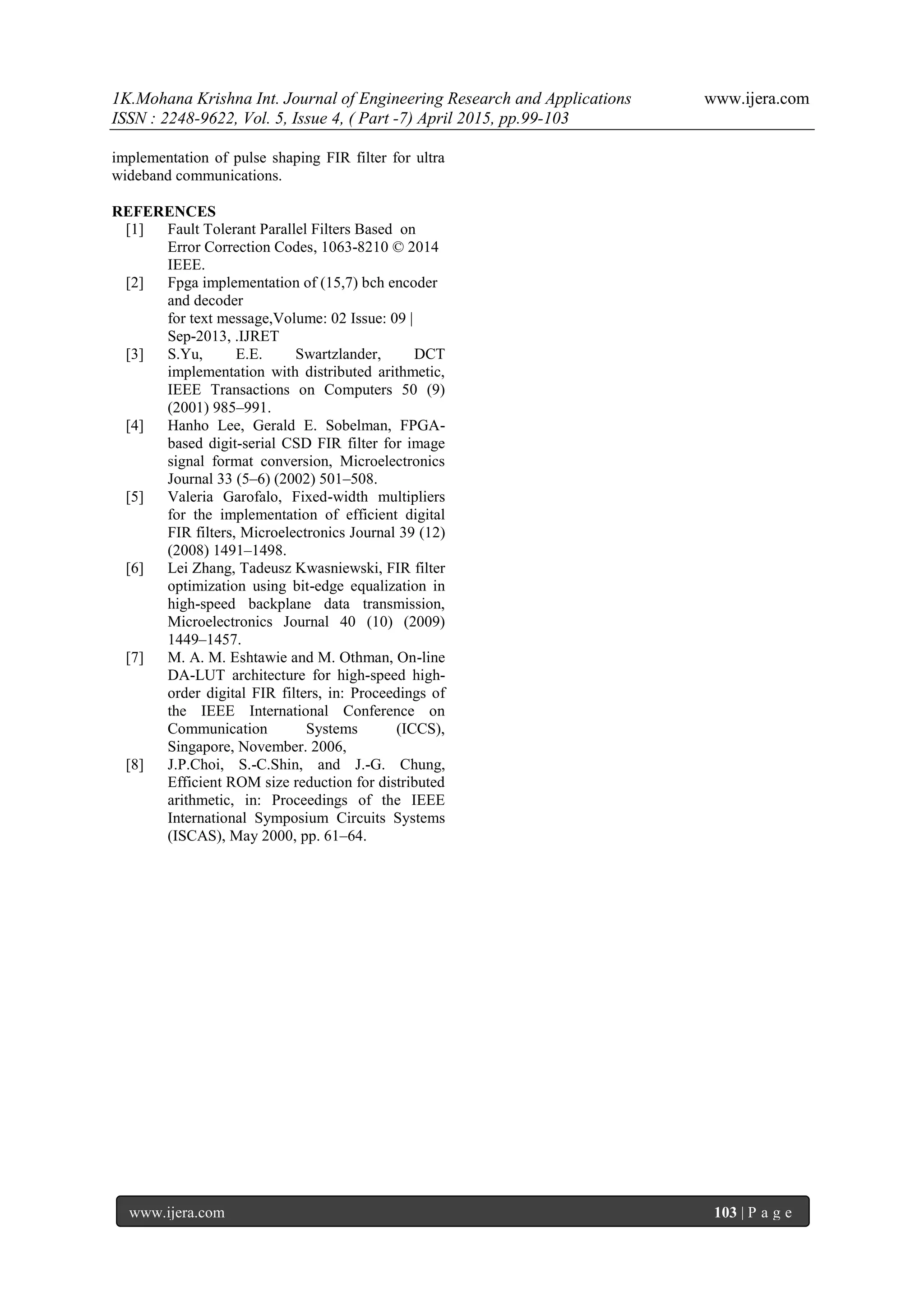 1K.Mohana Krishna Int. Journal of Engineering Research and Applications www.ijera.com
ISSN : 2248-9622, Vol. 5, Issue 4, ( Part -7) April 2015, pp.99-103
www.ijera.com 103 | P a g e
implementation of pulse shaping FIR filter for ultra
wideband communications.
REFERENCES
[1] Fault Tolerant Parallel Filters Based on
Error Correction Codes, 1063-8210 © 2014
IEEE.
[2] Fpga implementation of (15,7) bch encoder
and decoder
for text message,Volume: 02 Issue: 09 |
Sep-2013, .IJRET
[3] S.Yu, E.E. Swartzlander, DCT
implementation with distributed arithmetic,
IEEE Transactions on Computers 50 (9)
(2001) 985–991.
[4] Hanho Lee, Gerald E. Sobelman, FPGA-
based digit-serial CSD FIR filter for image
signal format conversion, Microelectronics
Journal 33 (5–6) (2002) 501–508.
[5] Valeria Garofalo, Fixed-width multipliers
for the implementation of efficient digital
FIR filters, Microelectronics Journal 39 (12)
(2008) 1491–1498.
[6] Lei Zhang, Tadeusz Kwasniewski, FIR filter
optimization using bit-edge equalization in
high-speed backplane data transmission,
Microelectronics Journal 40 (10) (2009)
1449–1457.
[7] M. A. M. Eshtawie and M. Othman, On-line
DA-LUT architecture for high-speed high-
order digital FIR filters, in: Proceedings of
the IEEE International Conference on
Communication Systems (ICCS),
Singapore, November. 2006,
[8] J.P.Choi, S.-C.Shin, and J.-G. Chung,
Efficient ROM size reduction for distributed
arithmetic, in: Proceedings of the IEEE
International Symposium Circuits Systems
(ISCAS), May 2000, pp. 61–64.
 