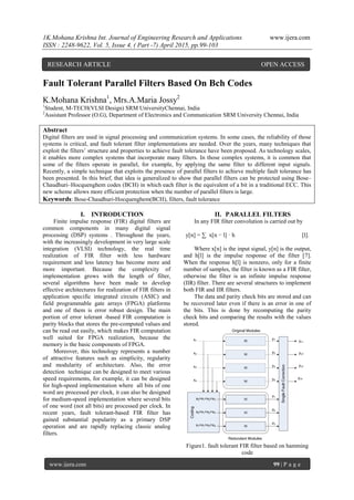 1K.Mohana Krishna Int. Journal of Engineering Research and Applications www.ijera.com
ISSN : 2248-9622, Vol. 5, Issue 4, ( Part -7) April 2015, pp.99-103
www.ijera.com 99 | P a g e
Fault Tolerant Parallel Filters Based On Bch Codes
K.Mohana Krishna1
, Mrs.A.Maria Jossy2
1
Student, M-TECH(VLSI Design) SRM UniversityChennai, India
2
Assistant Professor (O.G), Department of Electronics and Communication SRM University Chennai, India
Abstract
Digital filters are used in signal processing and communication systems. In some cases, the reliability of those
systems is critical, and fault tolerant filter implementations are needed. Over the years, many techniques that
exploit the filters’ structure and properties to achieve fault tolerance have been proposed. As technology scales,
it enables more complex systems that incorporate many filters. In those complex systems, it is common that
some of the filters operate in parallel, for example, by applying the same filter to different input signals.
Recently, a simple technique that exploits the presence of parallel filters to achieve multiple fault tolerance has
been presented. In this brief, that idea is generalized to show that parallel filters can be protected using Bose–
Chaudhuri–Hocquenghem codes (BCH) in which each filter is the equivalent of a bit in a traditional ECC. This
new scheme allows more efficient protection when the number of parallel filters is large.
Keywords: Bose-Chaudhuri-Hocquenghem(BCH), filters, fault tolerance
I. INTRODUCTION
Finite impulse response (FIR) digital filters are
common components in many digital signal
processing (DSP) systems . Throughout the years,
with the increasingly development in very large scale
integration (VLSI) technology, the real time
realization of FIR filter with less hardware
requirement and less latency has become more and
more important. Because the complexity of
implementation grows with the length of filter,
several algorithms have been made to develop
effective architectures for realization of FIR filters in
application specific integrated circuits (ASIC) and
field programmable gate arrays (FPGA) platforms
and one of them is error robust design. The main
portion of error tolerant -based FIR computation is
parity blocks that stores the pre-computed values and
can be read out easily, which makes FIR computation
well suited for FPGA realization, because the
memory is the basic components of FPGA.
Moreover, this technology represents a number
of attractive features such as simplicity, regularity
and modularity of architecture. Also, the error
detection technique can be designed to meet various
speed requirements, for example, it can be designed
for high-speed implementation where all bits of one
word are processed per clock, it can also be designed
for medium-speed implementation where several bits
of one word (not all bits) are processed per clock. In
recent years, fault tolerant-based FIR filter has
gained substantial popularity as a primary DSP
operation and are rapidly replacing classic analog
filters.
II. PARALLEL FILTERS
In any FIR filter convolution is carried out by
y[n] = ∑ x[n − l] · h [l].
Where x[n] is the input signal, y[n] is the output,
and h[l] is the impulse response of the filter [7].
When the response h[l] is nonzero, only for a finite
number of samples, the filter is known as a FIR filter,
otherwise the filter is an infinite impulse response
(IIR) filter. There are several structures to implement
both FIR and IIR filters.
The data and parity check bits are stored and can
be recovered later even if there is an error in one of
the bits. This is done by recomputing the parity
check bits and comparing the results with the values
stored.
Figure1. fault tolerant FIR filter based on hamming
code
RESEARCH ARTICLE OPEN ACCESS
 