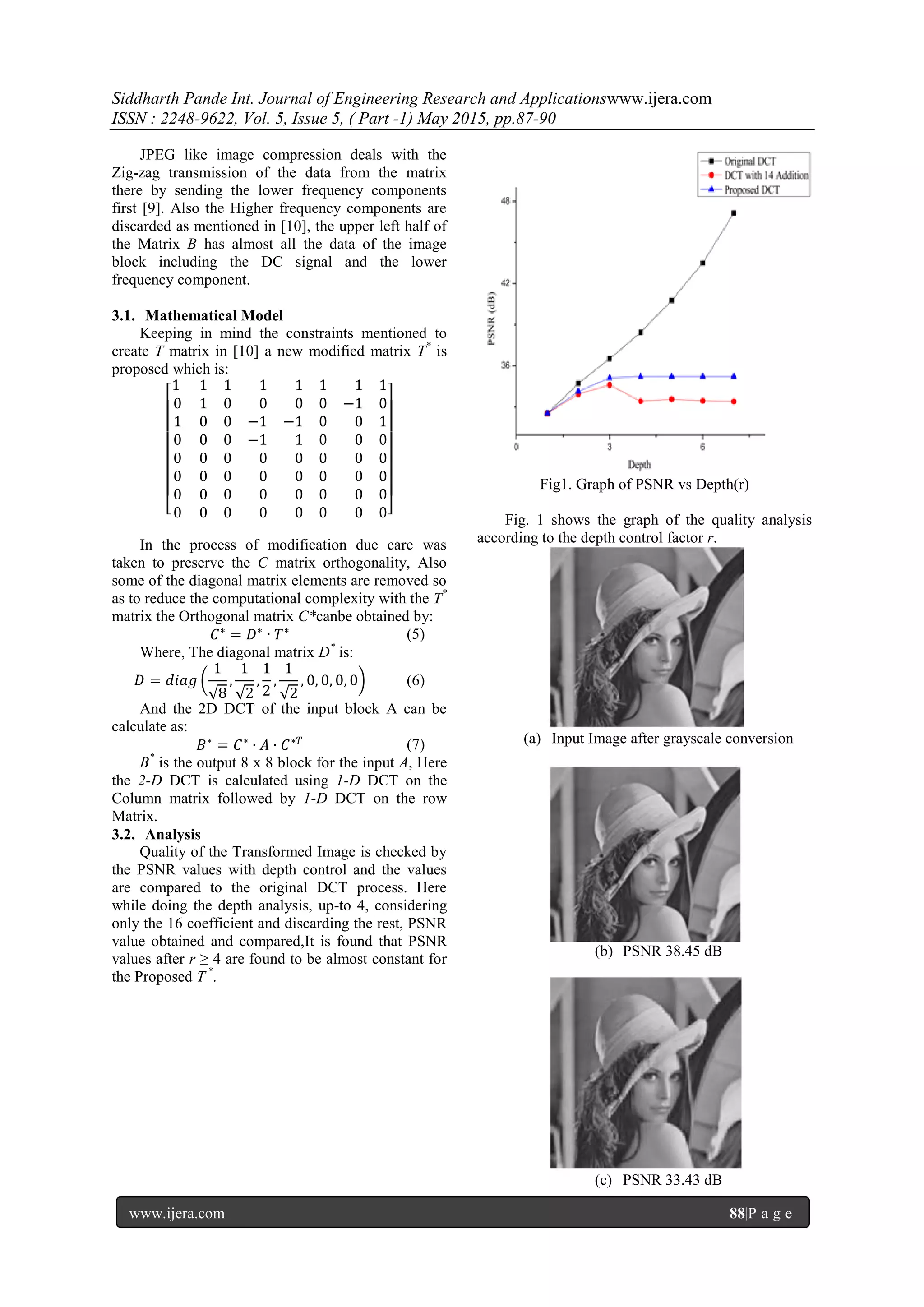 Siddharth Pande Int. Journal of Engineering Research and Applicationswww.ijera.com
ISSN : 2248-9622, Vol. 5, Issue 5, ( Part -1) May 2015, pp.87-90
www.ijera.com 88|P a g e
JPEG like image compression deals with the
Zig-zag transmission of the data from the matrix
there by sending the lower frequency components
first [9]. Also the Higher frequency components are
discarded as mentioned in [10], the upper left half of
the Matrix B has almost all the data of the image
block including the DC signal and the lower
frequency component.
3.1. Mathematical Model
Keeping in mind the constraints mentioned to
create T matrix in [10] a new modified matrix T*
is
proposed which is:
1 1 1 1 1 1 1 1
0 1 0 0 0 0 −1 0
1 0 0 −1 −1 0 0 1
0 0 0 −1 1 0 0 0
0 0 0 0 0 0 0 0
0 0 0 0 0 0 0 0
0 0 0 0 0 0 0 0
0 0 0 0 0 0 0 0
In the process of modification due care was
taken to preserve the C matrix orthogonality, Also
some of the diagonal matrix elements are removed so
as to reduce the computational complexity with the T*
matrix the Orthogonal matrix C*canbe obtained by:
𝐶∗
= 𝐷∗
∙ 𝑇∗
(5)
Where, The diagonal matrix D*
is:
𝐷 = 𝑑𝑖𝑎𝑔
1
√8
,
1
√2
,
1
2
,
1
√2
, 0, 0, 0, 0 (6)
And the 2D DCT of the input block A can be
calculate as:
𝐵∗
= 𝐶∗
∙ 𝐴 ∙ 𝐶∗𝑇 (7)
B*
is the output 8 x 8 block for the input A, Here
the 2-D DCT is calculated using 1-D DCT on the
Column matrix followed by 1-D DCT on the row
Matrix.
3.2. Analysis
Quality of the Transformed Image is checked by
the PSNR values with depth control and the values
are compared to the original DCT process. Here
while doing the depth analysis, up-to 4, considering
only the 16 coefficient and discarding the rest, PSNR
value obtained and compared,It is found that PSNR
values after r ≥ 4 are found to be almost constant for
the Proposed T *
.
Fig1. Graph of PSNR vs Depth(r)
Fig. 1 shows the graph of the quality analysis
according to the depth control factor r.
(a) Input Image after grayscale conversion
(b) PSNR 38.45 dB
(c) PSNR 33.43 dB
 