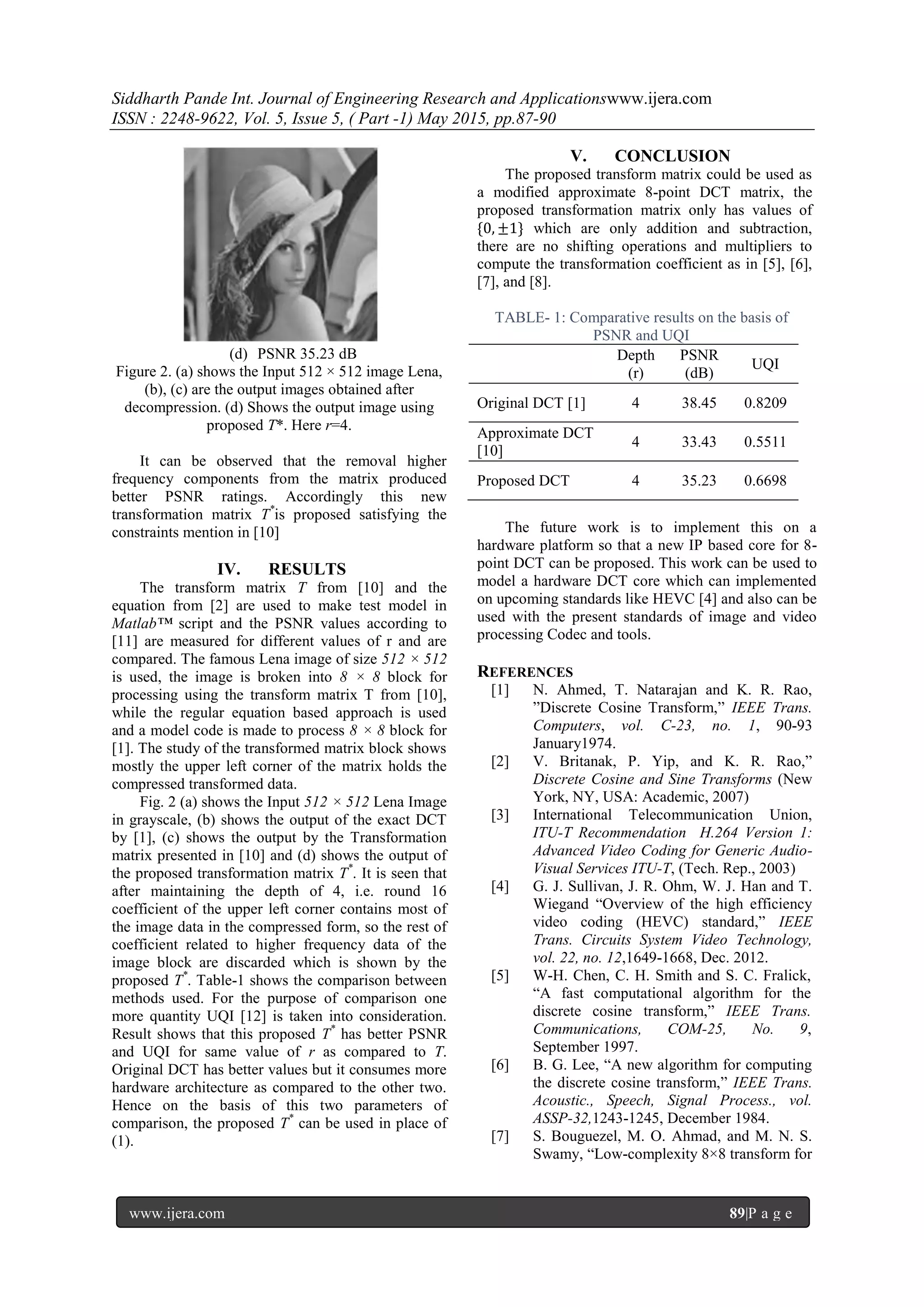 Siddharth Pande Int. Journal of Engineering Research and Applicationswww.ijera.com
ISSN : 2248-9622, Vol. 5, Issue 5, ( Part -1) May 2015, pp.87-90
www.ijera.com 89|P a g e
(d) PSNR 35.23 dB
Figure 2. (a) shows the Input 512 × 512 image Lena,
(b), (c) are the output images obtained after
decompression. (d) Shows the output image using
proposed T*. Here r=4.
It can be observed that the removal higher
frequency components from the matrix produced
better PSNR ratings. Accordingly this new
transformation matrix T*
is proposed satisfying the
constraints mention in [10]
IV. RESULTS
The transform matrix T from [10] and the
equation from [2] are used to make test model in
Matlab™ script and the PSNR values according to
[11] are measured for different values of r and are
compared. The famous Lena image of size 512 × 512
is used, the image is broken into 8 × 8 block for
processing using the transform matrix T from [10],
while the regular equation based approach is used
and a model code is made to process 8 × 8 block for
[1]. The study of the transformed matrix block shows
mostly the upper left corner of the matrix holds the
compressed transformed data.
Fig. 2 (a) shows the Input 512 × 512 Lena Image
in grayscale, (b) shows the output of the exact DCT
by [1], (c) shows the output by the Transformation
matrix presented in [10] and (d) shows the output of
the proposed transformation matrix T*
. It is seen that
after maintaining the depth of 4, i.e. round 16
coefficient of the upper left corner contains most of
the image data in the compressed form, so the rest of
coefficient related to higher frequency data of the
image block are discarded which is shown by the
proposed T*
. Table-1 shows the comparison between
methods used. For the purpose of comparison one
more quantity UQI [12] is taken into consideration.
Result shows that this proposed T*
has better PSNR
and UQI for same value of r as compared to T.
Original DCT has better values but it consumes more
hardware architecture as compared to the other two.
Hence on the basis of this two parameters of
comparison, the proposed T*
can be used in place of
(1).
V. CONCLUSION
The proposed transform matrix could be used as
a modified approximate 8-point DCT matrix, the
proposed transformation matrix only has values of
{0, ±1} which are only addition and subtraction,
there are no shifting operations and multipliers to
compute the transformation coefficient as in [5], [6],
[7], and [8].
TABLE- 1: Comparative results on the basis of
PSNR and UQI
Depth
(r)
PSNR
(dB)
UQI
Original DCT [1] 4 38.45 0.8209
Approximate DCT
[10]
4 33.43 0.5511
Proposed DCT 4 35.23 0.6698
The future work is to implement this on a
hardware platform so that a new IP based core for 8-
point DCT can be proposed. This work can be used to
model a hardware DCT core which can implemented
on upcoming standards like HEVC [4] and also can be
used with the present standards of image and video
processing Codec and tools.
REFERENCES
[1] N. Ahmed, T. Natarajan and K. R. Rao,
”Discrete Cosine Transform,” IEEE Trans.
Computers, vol. C-23, no. 1, 90-93
January1974.
[2] V. Britanak, P. Yip, and K. R. Rao,”
Discrete Cosine and Sine Transforms (New
York, NY, USA: Academic, 2007)
[3] International Telecommunication Union,
ITU-T Recommendation H.264 Version 1:
Advanced Video Coding for Generic Audio-
Visual Services ITU-T, (Tech. Rep., 2003)
[4] G. J. Sullivan, J. R. Ohm, W. J. Han and T.
Wiegand “Overview of the high efficiency
video coding (HEVC) standard,” IEEE
Trans. Circuits System Video Technology,
vol. 22, no. 12,1649-1668, Dec. 2012.
[5] W-H. Chen, C. H. Smith and S. C. Fralick,
“A fast computational algorithm for the
discrete cosine transform,” IEEE Trans.
Communications, COM-25, No. 9,
September 1997.
[6] B. G. Lee, “A new algorithm for computing
the discrete cosine transform,” IEEE Trans.
Acoustic., Speech, Signal Process., vol.
ASSP-32,1243-1245, December 1984.
[7] S. Bouguezel, M. O. Ahmad, and M. N. S.
Swamy, “Low-complexity 8×8 transform for
 