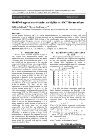 Siddharth Pande Int. Journal of Engineering Research and Applicationswww.ijera.com
ISSN : 2248-9622, Vol. 5, Issue 5, ( Part -1) May 2015, pp.87-90
www.ijera.com 87|P a g e
Modified approximate 8-point multiplier less DCT like transform
Siddharth Pande*, Shyam Pankhaniya**
Department of Electronics & Communication Engineering, School of Engineering, RK University, Rajkot.
ABSTRACT
Discrete Cosine Transform (DCT) is widely usedtransformation for compression in image and video
standardslike H.264 or MPEGv4, JPEG etc. Currently the new standarddeveloped Codec is Highly Efficient
Video Coding (HEVC) orH.265. With the help of the transformation matrix the computational cost can be
dynamically reduce. This paper proposesa novel approach of multiplier-less modified approximate DCT like
transformalgorithm and also comparison with exact DCT algorithm and theapproximate DCT like transform.
This proposed algorithm willhave lower computational complexity. Furthermore, the proposedalgorithm will be
modular in approach, and suitable for pipelinedVLSI implementation.
Keywords–Approximate DCT, DCT, JPEG, HEVC, Multiplier-less DCT transform
I. INTRODUCTION
Discrete cosine transform proposed in [1] is a
very widely used transformation method for
compression in the field of Digital Image and Video
Processing. After the first introduction in the 1974, it
has evolved and has become one of the important
component of video and image processing standards.
DCT of type-II [2] is generally used for various
compression techniques. Different approaches based
upon theoretical mathematics have be publish in the
past to reduce the architecture where by maintaining
the integrity and the functionality of the original DCT
which can be found in [6-8],[10]. The DCT has
maintained its durability in the compression work-
flow by its simple and low bit transformation criteria,
still many new algorithms have come up from time to
time related to DCT. Image and Video standards like
H.264 or MPEGv4 [3], JPEG [9] etc. have
implemented DCT as the compression tool. The most
recently released Codec HEVC or H.265 [4] for
video processing uses the Chen’s architecture [5] for
computing the DCT. The JPEG standard [9] which is
widely used Codec for image storage also uses DCT
for the Image compression. The implementation of
[1] requires huge amount of multipliers and adders at
the hardware level, which turns out to be costly with
respect to the size and power consumption. DCT is
widely popular for mostly because it is effective in
transforming the image data into an easily
compressible form and this can efficiently be
implemented both in software and hardware. This
papers gives a comparison of the work proposed by
[10] with [1] on the basis of quality of image. Also a
modified work is proposed and compared with [10]
and [1] respectively. The paper has two sections the
first gives the mathematical model from [10] and the
second gives the proposed work and the related
comparative analysis done.
II. REVIEW OF APPROXIMATE DCT
METHOD
Novel approaches from the past literature can be
found for minimizing the computational complexity.
In [10], A fast algorithm is proposed which minimize
the floating point operations by means of
approximate transforms which deals with a minimum
cost argument of the transformation matrix:
𝑇 = 𝑎𝑟𝑔 𝑚𝑖𝑛 𝑐𝑜𝑠𝑡 𝑇 (1)
Where, T has Coefficients
1 1 1 1 1 1 1 1
0 1 0 0 0 0 −1 0
1 0 0 −1 −1 0 0 1
1 0 0 0 0 0 0 −1
1 −1 −1 1 1 −1 −1 1
0 0 0 1 −1 0 0 0
0 −1 1 0 0 1 −1 0
0 0 1 0 0 −1 0 0
In a JPEG like image compression mostly the
higher frequency components are discarded by the
quantization matrix. In the depth analysis the amount
of data to be preserved in the matrix is given by a
number r were by coefficients of rows and columns ≥
r are made zero. Using the matrix T from (1), the
orthogonal matrix C can be obtained by using the
equation
𝐶 = 𝐷 ⋅ 𝑇 (2)
Where, C is the obtained orthogonal transformation
matrixand D is the diagonal matrix containing the
weight of theCosine Factors:
𝐷 = 𝑑𝑖𝑎𝑔
1
√8
,
1
√2
,
1
2
,
1
√2
,
1
√8
,
1
√2
,
1
2
,
1
√2
(3)
The 8 × 8 input matrix A is converted into 2-D
DCT output matrix B by:
𝐵 = 𝐶 ⋅ 𝐴 ⋅ 𝐶 𝑇 (4)
Where, T
denotes the Transpose of matrix C
III. PROPOSED TRANSFORM
RESEARCH ARTICLE OPEN ACCESS
 